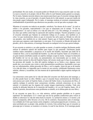 profundidad. De este modo, el creyente podrá ser librado de la vieja creación cada vez más.
La nueva creación es la propia vida de Dios sobre la cual Satanás jamás gastará su energía.
Por lo tanto, Satanás necesita idearse una manera para hacer que el creyente retenga algo de
la vieja creación, ya sea el pecado o la parte buena de la vida natural, ya que por medio de
ésta puede seguir trabajando. Por lo tanto, el enemigo molesta al creyente constantemente
confundiéndolo al permitirle que aborrezca sus pecados, con tal que ame su propia vida.
Mientras el creyente era todavía un pecador, satisfacía “los deseos de la carne”, lo cual se
refiere a los pecados, especialmente a los que se relacionan con el cuerpo. “Y de los
pensamientos”, lo cual se refiere a la vida del alma (Ef. 2:3). Sin embargo, el versículo 2
nos dice que ambos están bajo la operación del espíritu maligno. Nuestro propósito es que
el creyente entienda que Satanás no solamente trabaja en el cuerpo, sino también en el
alma. Lo que recalcaremos ahora es que el creyente fue salvo para ser librado no sólo de
sus pecados, sino también de su vida natural. Espero que el Espíritu Santo abra nuestros
ojos para que sepamos cuán importante es este paso. Si el creyente es librado del poder del
pecado y de la vida anímica, el enemigo fracasará en cualquier nivel en que quiera trabajar.
Si un creyente es anímico y no sabe guardar su mente, el espíritu maligno fácilmente podrá
utilizar la sabiduría natural del hombre para lograr lo que pretende. Fácilmente puede
sembrar malos entendidos y prejuicios en la mente del hombre, haciendo que dude de la
verdad de Dios y de la sinceridad del hombre. La obra del Espíritu Santo en el hombre es
en gran manera estorbada cuando un espíritu maligno ocupa la mente. Aunque la intención
del hombre tal vez no sea mala, sus pensamientos son traicionados por su mente. Las
buenas ideas resisten la obra del Espíritu Santo, del mismo modo que lo hace la necedad de
las personas del mundo. La obra del espíritu maligno no se limita a eso; algunas veces
puede dar a un creyente una visión u otros pensamientos asombrosos, haciéndole creer que
por ser sobrenaturales, deben proceder de Dios, y así lo engaña. Antes de que se dé muerte
a la vida del alma, es imposible que la mente no sea curiosa, exhibiendo fenómenos como
anhelar, obtener y escudriñar; de esta manera da la oportunidad a algún espíritu maligno de
operar.
Las emociones como parte de la vida del alma del creyente son fácil presa del enemigo, y
en ellas puede hacer su obra. Debido a que el creyente busca sentimientos de felicidad y
está ansioso por sentir al Espíritu Santo, el amor del Señor Jesús y la presencia de Dios, el
espíritu maligno le permite tener sensaciones extrañas, estimula emociones en su vida
natural y le permite que los órganos del cuerpo tengan experiencias extrañas. Todo esto
estorba la delicada función de la intuición del hombre y la voz del Espíritu Santo. (Si el
Señor lo permite, discutiremos estos problemas en detalle, en la última parte de este libro.)
Si un creyente no pone fin a su vida anímica, sufrirá grandes pérdidas en la guerra
espiritual. En Apocalipsis 12:11 vemos que una de las grandes condiciones para vencer al
diablo es aborrecer la vida del alma hasta la muerte. La actitud de amarse a sí mismo y de
tenerse compasión, debe llevarse a la cruz. De lo contrario, fracasaremos ante el enemigo.
Los soldados de Cristo que tienen cierta simpatía o cierta preocupación por sí mismos, y un
amor profundo por su propia vida, pierden la victoria. Esta actitud hace que el creyente se
preocupe por sí mismo, se examine a sí mismo, lo cual le trae derrota. Si el enemigo puede

 