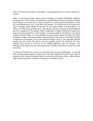 llenar el corazón del creyente de ansiedad y de preocupación por sí mismo, entonces lo
vencerá.
Cada vez que tenemos dudas, dejamos que el enemigo vea nuestras debilidades. Debemos
dar muerte a la vida del alma; así tendremos la posibilidad de derrotar al enemigo. Satanás
puede trabajar en un alma que no tenga restricciones y puede atacar directamente el alma
que no ha pasado por la cruz, y traer derrota al creyente. La vida del alma es la ayuda con la
cual el enemigo cuenta dentro de nosotros. Si un creyente utiliza su propia fuerza y se
rehusa a ser librado del dominio de la vida anímica, le dará al enemigo la oportunidad de
que tome ventaja de él. No importa cuánto comprenda la verdad el creyente ni cuánto celo
tenga en la guerra espiritual, el alma siempre es el punto peligroso. El peligro es aún mayor
cuando el creyente llega a ser más espiritual, ya que la acción anímica se hace más difícil
de detectar. Cuanto más imperceptible sea la acción de la vida anímica, más difícil es hallar
la manera de exterminarla. En la vida espiritual muchas veces es casi imposible detectar
cuando hay una mezcla del espíritu con una pequeña porción de expresión del alma.
Algunas veces parece no existir ni la más mínima diferencia entre ser anímico y ser
espiritual. Si el creyente no está alerta para resistir al diablo, fracasará por causa de la vida
de su alma.
La obra que Satanás lleva a cabo en la vida anímica del creyente engañándolo, va más allá
de lo que éste puede imaginar o esperar en la vida diaria. Quisiéramos advertir que según el
precepto divino, debemos rechazar todas las cosas que recibimos de Adán, a saber, nuestra
vida y nuestra naturaleza. Siempre será peligroso no obedecer a Dios.

 
