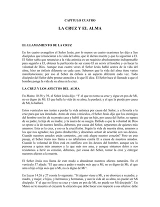 CAPITULO CUATRO

LA CRUZ Y EL ALMA

EL LLAMAMIENTO DE LA CRUZ
En los cuatro evangelios el Señor Jesús, por lo menos en cuatro ocasiones les dijo a Sus
discípulos que renunciaran a la vida del alma, que le dieran muerte y que lo siguieran a El.
El Señor sabía que renunciar a la vida anímica es un requisito absolutamente indispensable
para seguirlo a El, obtener la perfección de ser como El en servir al hombre y en hacer la
voluntad de Dios. Aunque esas cuatro veces el Señor Jesús habló acerca de la vida del
alma, hizo un énfasis diferente en cada caso. Sabemos que la vida del alma tiene varias
manifestaciones; por eso el Señor da énfasis a un aspecto diferente cada vez. Todo
discípulo del Señor debe prestar atención a lo que El dice. El Señor hace el llamado a que el
hombre ponga la vida de su alma en la cruz.
LA CRUZ Y LOS AFECTOS DEL ALMA
En Mateo 10:38 y 39, el Señor Jesús dijo: “Y el que no toma su cruz y sigue en pos de Mí,
no es digno de Mí. El que halla la vida de su alma, la perderá; y el que la pierde por causa
de Mí, la hallará.
Estos versículos nos instan a perder la vida anímica por causa del Señor, y a llevarla a la
cruz para que sea inmolada. Antes de estos versículos, el Señor Jesús dijo que los enemigos
del hombre son los de su propia casa y habló de que un hijo, por causa del Señor, se separa
de su padre, la hija de su madre, y la nuera de su suegra. Debido a que la voluntad de Dios
se opone a la de nuestra familia, debemos, por causa del Señor, separarnos de quienes más
amamos. Esta es la cruz, y eso es la crucifixión. Según la vida de nuestra alma, amamos a
los que nos agradan; nos gusta obedecerles y deseamos actuar de acuerdo con sus deseos.
Cuando nuestros amados están contentos, ¿no está alegre nuestro corazón? Pero en este
pasaje, el Señor Jesús nos llama a no rebelarnos contra El a causa de nuestros amados.
Cuando la voluntad de Dios está en conflicto con los deseos del hombre, aunque sea la
persona a quien más amamos y la que más nos ama, y aunque sintamos dolor y nos
resistamos a herir su corazón, debemos, por causa del Señor, tomar la cruz y entregar
nuestros afectos a la muerte.
El Señor Jesús nos llama de este modo a abandonar nuestros afectos naturales. En el
versículo 37 añade: “El que ama a padre o madre más que a Mí, no es digno de Mí; el que
ama a hijo o hija más que a Mí, no es digno de Mí”.
En Lucas 14:26 y 27 consta lo siguiente: “Si alguno viene a Mí, y no aborrece a su padre, y
madre, y mujer, e hijos, y hermanos y hermanas, y aun la vida de su alma, no puede ser Mi
discípulo. Y el que no lleva su cruz y viene en pos de Mí, no puede ser Mi discípulo”. En
Mateo se le muestra al creyente la elección que debe hacer con respecto a sus afectos: debe

 
