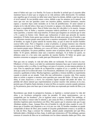 amar al Señor más que a su familia. En Lucas se describe la actitud que el creyente debe
mantener hacia el amor que se origina en su vida anímica: debe aborrecerlo. En realidad,
esto significa que el creyente no debe tener amor hacia los demás, debido a que los ama en
el nivel natural. Se nos prohibe amar a otros, debido a que los amamos en lo natural. Aun
seres que nos son tan queridos como son nuestros padres, nuestros hermanos, nuestra
esposa y nuestros hijos están incluidos en la lista de prohibiciones. El amor natural se
origina en la vida del alma y hace que el creyente se apegue a los demás, aferrándose a los
que ama y exigiéndoles amor. Para el Señor esta clase de vida debe ir a la muerte. Aunque
no hayamos visto al Señor y nuestros corazones todavía prefieran ir en pos de nuestros
seres queridos, y nuestra vida exija tenerlos, El desea que tengamos un corazón que lo ame
a El, a quien no hemos visto. Quiere que rechacemos el amor que procede de nuestra
naturaleza. El Señor Jesús quiere que estemos libres de todo amor para con el hombre y que
no utilicemos nuestro propio amor para amar a nuestros semejantes. El desea que amemos
al hombre, no según el gusto natural de nuestra alma, ya que el amor de nuestro hombre
natural debe cesar. Pero si llegamos a amar al prójimo, es porque tenemos una relación
completamente nueva en el Señor. Los amamos por causa del Señor, a quien amamos, no
con nuestro propio amor. Debemos, por causa del Señor, recibir de El Su amor para amar a
nuestros semejantes. En pocas palabras, nuestro amor al prójimo debe ser regulado por el
Señor. Si El quiere, debemos amar aun a nuestros enemigos. Si el Señor no quiere, no
debemos amar ni a los seres más queridos de nuestra familia. El Señor no quiere que
nuestros corazones se apeguen a nada, para que libremente le sirvamos a El.
Para que esto se cumpla, la vida del alma debe ser rechazada. En esto consiste la cruz.
Obedecer a Cristo y hacer a un lado los sentimientos humanos hace que el amor natural de
los creyentes sufra y se aflija, lo cual llega a ser para el creyente, en una manera práctica, la
cruz. Esto lo capacita por medio de su disposición a negarse al yo y a perder la vida del
alma que actúa en la esfera del amor. Con frecuencia, abandonar a los que uno ama hiere el
corazón y quebranta el alma. Muchas lagrimas y gemidos y tristeza inefable se experimenta
cuando se pierde un ser amado. Todo ello trae sufrimientos a nuestra vida. Pero nuestra
alma se resiste a negarse a nuestros seres queridos por causa del Señor. Al hacer morir el
alma, al estar dispuestos a morir, los creyentes logran escapar del poder del alma. La
pérdida del afecto natural que experimentamos al poner nuestra vida anímica en la cruz,
permite que el Espíritu Santo derrame el amor de Dios en nuestro corazón cuando entramos
en Su presencia, pues esto hace que el amor del alma sea expresado por medio de Dios y en
El.
Recordemos que desde la perspectiva humana, es legítimo y normal poseer la vida del
alma, y no involucra corrupción como los pecados. El amor mencionamos, ¿no es
compartido por los hombres? ¿No es legítimo amar a nuestra familia? Sin embargo, el
Señor nos llama a vencer todo lo natural y, por causa de Dios, a renunciar aun a nuestros
derechos legítimos para mezclarnos con Dios. Dios quiere que lo amemos más que lo que
Abraham amaba a Isaac. Aunque Dios dio al hombre la vida del alma cuando lo creó, El
desea que el hombre esté dispuesto a no vivir por esa vida. El hombre mundano no puede
comprender el deseo de Dios; pero cuando el creyente gradualmente avanza y se pierde en
la vida de Dios, llega a conocer Su voluntad. ¿Quién puede comprender por qué Dios,
habiendo dado a Abraham un hijo, Isaac, le pidió que renunciara a él? Sin embargo, quienes
conocen el corazón de Dios no se conforman con los dones naturales dados por Dios, sino

 