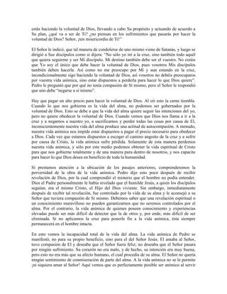 estás haciendo la voluntad de Dios, llevando a cabo Su propósito y actuando de acuerdo a
Su plan, ¿qué va a ser de Ti? ¿no piensas en los sufrimientos que pasarás por hacer la
voluntad de Dios? Señor, ¡ten misericordia de Ti!”
El Señor le indicó, que tal manera de condolerse de uno mismo viene de Satanás, y luego se
dirigió a Sus discípulos como si dijera: “No sólo yo iré a la cruz, sino también todo aquél
que quiera seguirme y ser Mi discípulo. Mi destino también debe ser el vuestro. No creáis
que Yo soy el único que debe hacer la voluntad de Dios, pues vosotros Mis discípulos
también deben hacerla. Así como no me preocupo por Mí y aun estando en la cruz,
incondicionalmente sigo haciendo la voluntad de Dios, así vosotros no debéis preocuparos
por vuestra vida anímica, sino estar dispuestos a perderla para hacer lo que Dios quiere”.
Pedro le preguntó que por qué no tenía compasión de Sí mismo, pero el Señor le respondió
que uno debe “negarse a sí mismo”.
Hay que pagar un alto precio para hacer la voluntad de Dios. Al oír esto la carne tiembla.
Cuando lo que nos gobierna es la vida del alma, no podemos ser gobernados por la
voluntad de Dios. Esto se debe a que la vida del alma quiere seguir las intenciones del yo,
pero no quiere obedecer la voluntad de Dios. Cuando vemos que Dios nos llama a ir a la
cruz y a negarnos a nuestro yo, a sacrificarnos y perder todas las cosas por causa de El,
inconscientemente nuestra vida del alma produce una actitud de autocompasión. A menudo,
nuestra vida anímica nos impide estar dispuestos a pagar el precio necesario para obedecer
a Dios. Cada vez que estamos dispuestos a escoger el camino angosto de la cruz y a sufrir
por causa de Cristo, la vida anímica sufre pérdida. Solamente de esta manera perdemos
nuestra vida anímica, y sólo por este medio podemos obtener la vida espiritual de Cristo
para que nos gobierne totalmente y de una manera pura dentro de nosotros, y nos capacite
para hacer lo que Dios desea en beneficio de toda la humanidad.
Si prestamos atención a la ubicación de los pasajes anteriores, comprenderemos la
perversidad de la obra de la vida anímica. Pedro dijo esto poco después de recibir
revelación de Dios, por la cual comprendió el misterio que el hombre no podía entender.
Dios el Padre personalmente le había revelado que el humilde Jesús, a quien los discípulos
seguían, era el mismo Cristo, el Hijo del Dios viviente. Sin embargo, inmediatamente
después de recibir tal revelación, fue controlado por la vida de su alma y le aconsejó a su
Señor que tuviera compasión de Sí mismo. Debemos saber que una revelación espiritual o
un conocimiento maravilloso no pueden garantizarnos que no seremos controlados por el
alma. Por el contrario, la vida anímica de quienes poseen conocimiento y experiencias
elevadas puede ser más difícil de detectar que la de otros y, por ende, más difícil de ser
eliminada. Si no aplicamos la cruz para ponerle fin a la vida anímica, ésta siempre
permanecerá en el hombre intacta.
En esto vemos la incapacidad total de la vida del alma. La vida anímica de Pedro se
manifestó, no para su propio beneficio, sino para el del Señor Jesús. El amaba al Señor,
tuvo compasión de El y deseaba que el Señor fuera feliz; no deseaba que el Señor pasara
por ningún sufrimiento. Su corazón no era malo, y de hecho, su intención era muy buena,
pero esto no era más que su afecto humano, el cual procedía de su alma. El Señor no quería
ningún sentimiento de conmiseración de parte del alma. A la vida anímica no se le permite
¡ni siquiera amar al Señor! Aquí vemos que es perfectamente posible ser anímico al servir

 