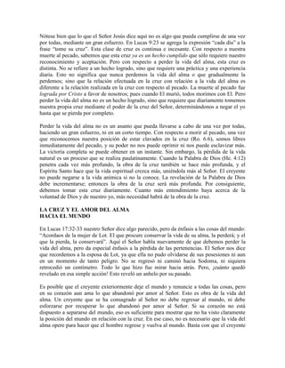 Nótese bien que lo que el Señor Jesús dice aquí no es algo que pueda cumplirse de una vez
por todas, mediante un gran esfuerzo. En Lucas 9:23 se agrega la expresión “cada día” a la
frase “tome su cruz”. Esta clase de cruz es continua e incesante. Con respecto a nuestra
muerte al pecado, sabemos que esta cruz ya es un hecho cumplido que sólo requiere nuestro
reconocimiento y aceptación. Pero con respecto a perder la vida del alma, esta cruz es
distinta. No se refiere a un hecho logrado, sino que requiere una práctica y una experiencia
diaria. Esto no significa que nunca perdemos la vida del alma o que gradualmente la
perdemos; sino que la relación efectuada en la cruz con relación a la vida del alma es
diferente a la relación realizada en la cruz con respecto al pecado. La muerte al pecado fue
lograda por Cristo a favor de nosotros; pues cuando El murió, todos morimos con El. Pero
perder la vida del alma no es un hecho logrado, sino que requiere que diariamente tomemos
nuestra propia cruz mediante el poder de la cruz del Señor, determinándonos a negar el yo
hasta que se pierda por completo.
Perder la vida del alma no es un asunto que pueda llevarse a cabo de una vez por todas,
haciendo un gran esfuerzo, ni en un corto tiempo. Con respecto a morir al pecado, una vez
que reconocemos nuestra posición de estar clavados en la cruz (Ro. 6:6), somos libres
inmediatamente del pecado, y su poder no nos puede oprimir ni nos puede esclavizar más.
La victoria completa se puede obtener en un instante. Sin embargo, la pérdida de la vida
natural es un proceso que se realiza paulatinamente. Cuando la Palabra de Dios (He. 4:12)
penetra cada vez más profundo, la obra de la cruz también se hace más profunda, y el
Espíritu Santo hace que la vida espiritual crezca más, uniéndola más al Señor. El creyente
no puede negarse a la vida anímica si no la conoce. La revelación de la Palabra de Dios
debe incrementarse; entonces la obra de la cruz será más profunda. Por consiguiente,
debemos tomar esta cruz diariamente. Cuanto más entendimiento haya acerca de la
voluntad de Dios y de nuestro yo, más necesidad habrá de la obra de la cruz.
LA CRUZ Y EL AMOR DEL ALMA
HACIA EL MUNDO
En Lucas 17:32-33 nuestro Señor dice algo parecido, pero da énfasis a las cosas del mundo:
“Acordaos de la mujer de Lot. El que procure conservar la vida de su alma, la perderá; y el
que la pierda, la conservará”. Aquí el Señor habla nuevamente de que debemos perder la
vida del alma, pero da especial énfasis a la pérdida de las pertenencias. El Señor nos dice
que recordemos a la esposa de Lot, ya que ella no pudo olvidarse de sus posesiones ni aun
en un momento de tanto peligro. No se regresó ni caminó hacia Sodoma, ni siquiera
retrocedió un centímetro. Todo lo que hizo fue mirar hacia atrás. Pero, ¡cuánto quedó
revelado en esa simple acción! Esto reveló un anhelo por su pasado.
Es posible que el creyente exteriormente deje el mundo y renuncie a todas las cosas, pero
en su corazón aun ama lo que abandonó por amor al Señor. Esto es obra de la vida del
alma. Un creyente que se ha consagrado al Señor no debe regresar al mundo, ni debe
esforzarse por recuperar lo que abandonó por amor al Señor. Si su corazón no está
dispuesto a separarse del mundo, eso es suficiente para mostrar que no ha visto claramente
la posición del mundo en relación con la cruz. En ese caso, no es necesario que la vida del
alma opere para hacer que el hombre regrese y vuelva al mundo. Basta con que el creyente

 