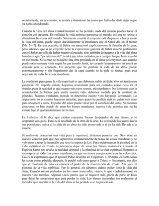 secretamente, en su corazón, se resista a abandonar las cosas que había decidido dejar o que
ya había abandonado.
Cuando la vida del alma verdaderamente se ha perdido, nada del mundo pueden tocar el
corazón del creyente. En realidad, la vida anímica pertenece al mundo; así que se resiste a
abandonar las cosas del mundo. Solamente cuando el creyente está dispuesto a hacer morir
la vida del alma, puede seguir decididamente la enseñanza que el Señor dio en el monte
[Mt. 5—7]. En esa ocasión, el Señor no mencionó explícitamente la función de la cruz,
pero sabemos que si un creyente tiene la experiencia genuina de haber muerto juntamente
con el Señor, no sólo de haber muerto al pecado, sino también de negarse a la vida del alma
basado en que “ya está muerto”, tendrá que idear métodos para cumplir lo que Jesús enseñó
en ese monte. Si la cruz no ha hecho una obra profunda en el alma del creyente, aun cuando
pueda externamente vivir según lo que enseñó Jesús, su corazón internamente no estará en
armonía con su conducta. Un creyente que ha perdido la vida de su alma, puede
espontáneamente y sin fingimiento dar la capa cuando se le pide su túnica, pues está
separado de todas las cosas mundanas.
La condición para ganar la vida espiritual es que debemos sufrir pérdida; sólo así tendremos
ganancia. No importa cuánto hayamos acumulado para ser contados como ricos en el
mundo, pues la realidad es que cuanto más ricos somos, más perdemos. No debemos usar la
acumulación de bienes para medir nuestra vida; debemos medirla por la cantidad de
pérdidas. Nuestra verdadera medida la determina cuánto vino hayamos derramado. Lo
importante no es cuánto hayamos retenido, pues quien ha perdido más es quien más tiene
para abastecer a otros. El poder del amor puede verse por el sacrificio del amor. Si nuestros
corazones no han dejado de amar los bienes mundanos, nuestra vida anímica aún no ha
estado bajo el quebrantamiento de la cruz.
En Hebreos 10:34 dice que ciertos creyentes fueron despojados de sus bienes, y lo
aceptaron con gozo. Esto es el resultado de la obra de la cruz. La actitud de los santos hacia
sus posesiones indica si la vida de su alma ha sido preservada o si ya ha sido llevada a la
muerte.
Si realmente deseamos una vida pura y espiritual, debemos permitir que Dios obre en
nuestro corazón para que nos separemos verdaderamente de todas las cosas mundanas y no
volvamos a tener la intención que tuvo la esposa de Lot. Para experimentar la plenitud de la
vida espiritual en Cristo es necesario dejar de amar los bienes materiales. Cuando el
Espíritu Santo nos revela la realidad celestial y la plenitud de la vida espiritual, llegamos a
menospreciar todas las cosas mundanas, ya que no tienen comparación con las celestiales.
Esa es la experiencia que el apóstol Pablo describe en Filipenses 3. Primero, él contó todas
las cosas como pérdida; después, lo perdió todo para ganar a Cristo; y finalmente, nos dijo
que el resultado de esto es conocer el poder de la resurrección de Cristo. Ahí yace la
plenitud de la vida espiritual. Por lo general, no sabemos cuánto poder tiene la vida del
alma. Cuando somos probados en las cosas materiales, vemos lo que verdaderamente es
nuestra vida anímica. Algunas veces parece que se requiere más gracia de parte de Dios
para dejar las posesiones que para perder la vida. Los bienes materiales son realmente el
medidor que muestra si la vida del alma se ha perdido o se ha preservado.

 