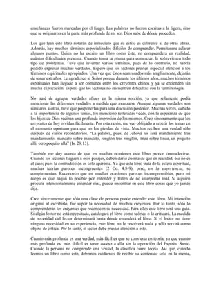 enseñanzas fueron marcadas por el fuego. Las palabras no fueron escritas a la ligera, sino
que se originaron en la parte más profunda de mi ser. Dios sabe de dónde proceden.
Los que lean este libro notarán de inmediato que su estilo es diferente al de otras obras.
Además, hay muchos términos especializados difíciles de comprender. Permítanme aclarar
algunos puntos. Quien no ha escrito un libro como éste, no comprenderá en realidad,
cuántas dificultades presenta. Cuando toma la pluma para comenzar, le sobrevienen todo
tipo de problemas. Tuve que inventar varios términos, pues de lo contrario, no habría
podido expresar muchas verdades. Espero que los lectores presten especial atención a los
términos espirituales apropiados. Una vez que éstos sean usados más ampliamente, dejarán
de sonar extraños. Le agradezco al Señor porque durante los últimos años, muchos términos
espirituales han llegado a ser comunes entre los creyentes chinos y ya se entienden sin
mucha explicación. Espero que los lectores no encuentren dificultad con la terminología.
No traté de agrupar verdades afines en la misma sección, ya que solamente podía
mencionar las diferentes verdades a medida que avanzaba. Aunque algunas verdades son
similares a otras, tuve que posponerlas para una discusión posterior. Muchas veces, debido
a la importancia de algunos temas, los menciono reiteradas veces, con la esperanza de que
los hijos de Dios reciban una profunda impresión de los mismos. Creo sinceramente que los
creyentes de hoy olvidan fácilmente. Por esta razón, me veo obligado a repetir los temas en
el momento oportuno para que no los pierdan de vista. Muchos reciben una verdad sólo
después de varios recordatorios. “La palabra, pues, de Jehová les será mandamiento tras
mandamiento, mandato sobre mandato, renglón tras renglón, línea sobre línea, un poquito
allí, otro poquito allá” (Is. 28:13).
También me doy cuenta de que en muchas ocasiones este libro parece contradecirse.
Cuando los lectores lleguen a esos pasajes, deben darse cuenta de que en realidad, ése no es
el caso; pues la contradicción es sólo aparente. Ya que este libro trata de la esfera espiritual,
muchas teorías parecen incongruentes (2 Co. 4:8-9); pero, en la experiencia, se
complementan. Reconozco que en muchas ocasiones parecen incomprensibles, pero mi
ruego es que hagan lo posible por entender y traten de no interpretar mal. Si alguien
procura intencionalmente entender mal, puede encontrar en este libro cosas que yo jamás
dije.
Creo sinceramente que sólo una clase de persona puede entender este libro. Mi intención
original al escribirlo, fue suplir la necesidad de muchos creyentes. Por lo tanto, sólo lo
comprenderán los creyentes que reconocen su necesidad. Para ellos este libro será una guía.
Si algún lector no está necesitado, catalogará el libro como teórico o lo criticará. La medida
de necesidad del lector determinará hasta dónde entenderá el libro. Si el lector no tiene
ninguna necesidad en su experiencia, este libro no le resolverá nada y sólo servirá como
objeto de crítica. Por lo tanto, el lector debe prestar atención a esto.
Cuanto más profunda es una verdad, más fácil es que se convierta en teoría, ya que cuanto
más profunda es, más difícil es tener acceso a ella sin la operación del Espíritu Santo.
Cuando la persona no comprende una verdad, la clasifica como teoría. Así que, cuando
leemos un libro como éste, debemos cuidarnos de recibir su contenido sólo en la mente,

 