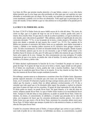Los hijos de Dios que prestan mucha atención a lo que beben, comen y a su vida diaria
deben permitir que la cruz haga una obra profunda en ellos para que sus espíritus no sean
afectados ni encerrados por sus almas. De ese modo, sus espíritus se separarán de todas las
cosas mundanas y podrán vivir en Dios sin obstáculos. Todo aquél que se preocupa por las
cosas del mundo, lo hace debido a que su vida anímica no se ha perdido ni ha pasado por la
cruz.
LA CRUZ Y EL PODER DEL ALMA
En Juan 12:24-25 el Señor Jesús de nuevo habló acerca de la vida del alma: “De cierto, de
cierto os digo, que si el grano de trigo no cae en la tierra y muere, queda solo; pero si
muere, lleva mucho fruto. El que ama la vida de su alma la perderá; y el que la aborrece en
este mundo, para vida eterna la guardará”. Más adelante, explicó el significado de estos dos
versículos diciendo: “Y Yo, si soy levantado de la tierra, a todos atraeré a Mí mismo. Pero
decía esto dando a entender de qué muerte iba a morir” (vs. 32-33). Ese capítulo de la
Biblia nos presenta el ministerio del Señor Jesús en su esplendor, pues había resucitado a
Lázaro, y debido a eso muchos judíos creyeron en El; inclusive unos griegos vinieron a
verlo. En tales circunstancias, El entró en Jerusalén donde fue bien acogido. Desde el punto
de vista humano, parecía que la cruz no era necesaria y que el Señor podía atraer a los
hombres hacia Sí mismo sin ella, pero El sabía que no había otra manera de que el hombre
fuera salvo aparte de la cruz. Aunque Su obra externamente era muy próspera, El estaba
consciente de que si no moría, no podría dar vida al hombre. Si moría, podría atraer a los
hombres a Sí mismo y darles vida.
El Señor declaró explícitamente la función de la cruz. Consideró Su propio ser como un
grano de trigo. Si el grano de trigo no cae en la tierra y muere, sigue siendo un solo grano.
Si el Señor era crucificado y moría, podría dar vida a muchos hombres. Aquí el Señor
indicó que la condición para llevar fruto es la muerte. Si no hay muerte no hay fruto. No
hay otra manera de llevar fruto excepto mediante la muerte.
Sin embargo, nuestra meta no es detenernos a examinar cómo fue el Señor Jesús. Queremos
prestar especial atención a la relación que esto tiene con nuestra vida anímica. El Señor
Jesús, en el versículo 24 relacionó al grano de trigo consigo mismo, pero en el versículo 25
indicó que Su muerte y mucho fruto no deben aplicarse exclusivamente a El. El dio a
entender que todo aquel que es Su discípulo debe seguir Sus pisadas y explicó la relación
que tiene el grano de trigo con los creyentes. El grano de trigo representa la vida del alma.
Si dicho grano no muere, no puede llevar fruto. De igual manera, si la vida del alma no
muere, tampoco puede llevar fruto. Lo que el Señor Jesús recalca es la necesidad de llevar
fruto. Aunque la vida del alma es muy poderosa, su poder no puede llevar fruto. Todos los
talentos, los dones, el conocimiento, la sabiduría y el poder que proceden de la vida del
alma, son incapaces de hacer que los creyentes produzcan muchos granos. Así como el
Señor Jesús tuvo que morir a fin de llevar fruto, asimismo los creyentes deben morir para
llevar fruto. El Señor indicó que aunque el poder de la vida anímica es bueno, es inútil en la
obra de Dios para llevar fruto.
Cuando los creyentes laboran para el Señor, el mayor peligro que corren es que confíen y
usen todo el poder de su vida anímica: su habilidad, sus dones, su conocimiento, su poder

 
