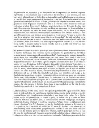 de persuasión, su elocuencia y su inteligencia. En la experiencia de muchos creyentes
espirituales, si no concentran toda su atención en dar muerte a la vida anímica, ésta será
muy activa laborando para el Señor. Por un lado, deben pedirle al Señor que no permita que
la vida del alma tenga oportunidad de inmiscuirse y, por otro, deben velar para no permitir
que ella realice ninguna actividad. Así que, ¿cómo podrán impedir la intrusión de esta vida
quienes no están dispuestos a renunciar a ella ni a velar ni a orar? Todas las cosas que
pertenecen al alma deben morir. Debemos estar dispuestos a no depender de ellas para
nada. Debemos estar dispuestos a permitir que Dios nos haga pasar por la oscuridad de la
muerte sin depender de nada, sin tener ningún sentimiento, sin ver nada y sin ningún
entendimiento, mas confiando silenciosamente en la obra de Dios. De esta manera, El hará
que obtengamos una vida anímica gloriosa, pero en resurrección. “El que la aborrece [la
vida de su alma] en este mundo, para vida eterna la guardará”. La vida del alma no se
pierde, sino que pasa por la muerte. Cuando morimos y no podemos ver ni sentir nada, Dios
(no nosotros) puede usar nuestra vida anímica para impartirnos Su vida. Si la vida del alma
no se pierde, el creyente sufrirá la mayor pérdida, mas si se pierde, será preservada para
vida eterna, y Dios la podrá utilizar.
No debemos cometer el error de pensar que nunca jamás volveremos a usar nuestra mente
ni nuestras habilidades. Este versículo explica claramente: “El que la aborrece [la vida de
su alma] en este mundo, para vida eterna la guardará”. Aparentemente, tenemos que perder
nuestra alma, pero en realidad, la preservamos para vida eterna. Hacer morir el alma no es
destruirla ni deshacernos de sus diferentes facultades, de la misma manera que “el cuerpo
de pecado sea anulado” (Ro. 6:6) no significa amputar las manos ni los pies ni los oídos, ni
sacarse los ojos. Después de destruir el cuerpo de pecado, se nos dice que “presentemos ...
nuestros miembros a Dios como armas de justicia” (v. 13). De igual manera, hacer morir la
vida del alma y tomar la cruz para seguir al Señor, no significa que de aquí en adelante
vamos a ser como madera o piedras, sin sensaciones ni pensamientos ni ideas, ni que nos
deshicimos del uso de todas las facultades del alma. Los miembros del cuerpo y las
facultades del alma siguen presentes y se pueden utilizar, excepto que ahora son renovadas,
fortalecidas y dirigidas por el Espíritu Santo. Lo importante es si las facultades de nuestra
vida anímica son fortalecidas y dirigidas por el Espíritu Santo, mediante el espíritu humano,
o por la vida del alma. Las facultades aun existen, pero la vida que las dirigía y animaba ha
muerto. De esta manera, el Espíritu Santo tiene la oportunidad de ser la vida de estas
facultades por medio de la vida trascendente de Dios.
Cada facultad de nuestra alma, aunque haya pasado por la muerte, sigue existiendo. Hacer
morir la vida del alma no significa que nuestra mente, nuestra parte emotiva y nuestra
voluntad hayan sido completamente aniquiladas y que ahora estén vacías. En la Biblia,
leemos acerca del pensamiento, el deseo, el gozo, la satisfacción y el amor de Dios.
Inclusive, hablando del Señor Jesús, la Biblia dice que El amó, se regocijó, se afligió y
hasta lloró. Cuando estaba en el huerto de Getsemaní, “ofreció ruegos y súplicas con gran
clamor y lágrimas” (He. 5:7). Podemos ver que las facultades del alma no se desvanecen, ni
el creyente se hace insensible ni indiferente. El alma del hombre es su mismo yo, su
personalidad y todas las facultades que pertenecen a su vida. Si todo esto no es vitalizado
por la vida del Espíritu que viene de lo alto, entonces, recibirá poder para vivir de la vida
del alma del hombre natural. En cuanto a sus facultades, el alma todavía está presente; pero
en lo que se refiere a su vida, debe ser totalmente rechazada. Todo lo que pertenece al alma

 