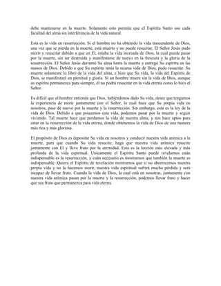 debe mantenerse en la muerte. Solamente esto permite que el Espíritu Santo use cada
facultad del alma sin interferencia de la vida natural.
Esta es la vida en resurrección. Si el hombre no ha obtenido la vida trascendente de Dios,
una vez que se pierda en la muerte, está muerto y no puede resucitar. El Señor Jesús pudo
morir y resucitar debido a que en El, estaba la vida increada de Dios, la cual puede pasar
por la muerte, sin ser destruida y manifestarse de nuevo en la frescura y la gloria de la
resurrección. El Señor Jesús derramó Su alma hasta la muerte y entregó Su espíritu en las
manos de Dios. Debido a que Su espíritu tenía la misma vida de Dios, pudo resucitar. Su
muerte solamente lo libró de la vida del alma, e hizo que Su vida, la vida del Espíritu de
Dios, se manifestará en plenitud y gloria. Si un hombre muere sin la vida de Dios, aunque
su espíritu permanezca para siempre, él no podrá resucitar en la vida eterna como lo hizo el
Señor.
Es difícil que el hombre entienda que Dios, habiéndonos dado Su vida, desee que tengamos
la experiencia de morir juntamente con el Señor, lo cual hace que Su propia vida en
nosotros, pase de nuevo por la muerte y la resurrección. Sin embargo, esta es la ley de la
vida de Dios. Debido a que poseemos esta vida, podemos pasar por la muerte y seguir
viviendo. Tal muerte hace que perdamos la vida de nuestra alma, y nos hace aptos para
estar en la resurrección de la vida eterna, donde obtenemos la vida de Dios de una manera
más rica y más gloriosa.
El propósito de Dios es depositar Su vida en nosotros y conducir nuestra vida anímica a la
muerte, para que cuando Su vida resucite, haga que nuestra vida anímica resucite
juntamente con El y lleve fruto por la eternidad. Esta es la lección más elevada y más
profunda de la vida espiritual. Unicamente el Espíritu Santo puede revelarnos cuán
indispensable es la resurrección, y cuán necesario es mostrarnos que también la muerte es
indispensable. Quiera el Espíritu de revelación mostrarnos que si no aborrecemos nuestra
propia vida y no la hacemos morir, nuestra vida espiritual sufrirá mucha pérdida y será
incapaz de llevar fruto. Cuando la vida de Dios, la cual está en nosotros, juntamente con
nuestra vida anímica pasan por la muerte y la resurrección, podemos llevar fruto y hacer
que sea fruto que permanezca para vida eterna.

 