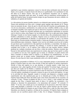 espiritual es que mientras esperamos vencer la vida del alma recibiendo más del Espíritu
Santo y de su poder, el aspecto bueno del alma no es quebrantado. Si no perdemos la vida
del alma ni le damos muerte, sino que se le permitimos mezclarse con el espíritu,
seguiremos fracasando igual que antes. Si nuestra vida no manifiesta exclusivamente el
poder del Espíritu Santo, no pasará mucho tiempo sin que fracasemos de nuevo, debido a la
sabiduría y la opinión del hombre.
La vida anímica de nuestro hombre natural es un obstáculo para nuestra vida en el espíritu.
Nunca está satisfecha con Dios solo y siempre quiere agregar algo además de El. Nunca
tiene un momento de paz. Antes de que la vida del alma del creyente sea quebrantada, ella
vive de sus emociones y sentimientos, los cuales son muy variables; debido a esto, su vida
es bastante inestable. Esto explica por qué la vida de los creyentes es como el vaivén de las
olas del mar. Cuando los creyentes permiten que sus experiencias espirituales se mezclen
con la vida de su alma, éstas llegan a ser tan inestables que él no es apto para tomar ningún
liderazgo. Cuando no nos hemos negado a la vida del alma, ella constantemente induce al
hombre a abandonar su centro, el espíritu. Algunas veces es el efecto de las emociones el
que perjudica grandemente la libertad y la percepción del espíritu. El gozo y la tristeza
hacen que un creyente pierda el dominio propio y sienta que ha estado sin restricción y que
tiene problemas para contenerse. Algunas veces son las actividades excesivas de la mente
las que hacen que la quietud de la vida espiritual sea afectada y se desordene. Sin duda, es
bueno desear conocimiento espiritual. Sin embargo, si excede los límites espirituales, el
resultado será la letra, y no el espíritu. Esto explica por qué muchos obreros, aunque
predican las verdades excelentes son tan fríos y están tan muertos. Muchos creyentes que
buscan la vida espiritual tienen una experiencia en común, algo que los hace gemir: su alma
y su espíritu no son uno. Esto significa que la mente, la voluntad y la parte emotiva del
alma a menudo se rebelan contra el espíritu y no obedecen sus mandamientos. A veces
quieren actuar por su propia cuenta, independientes del espíritu y contradiciendo sus
deseos. En esta clase de vida, la que usualmente sufre es la vida del espíritu.
La enseñanza presentada en Hebreos 4:12 es muy importante porque es precisamente ahí
donde el Espíritu Santo nos dice cómo dividir el alma del espíritu en nuestra experiencia.
Dividir el alma del espíritu no es una doctrina; el creyente puede y debe tener esa
experiencia vital. ¿Qué significa dividir el alma del espíritu? En primer lugar, consiste en
que Dios por medio de Su Palabra y mediante Su Espíritu que mora en nosotros, puede
establecer una diferencia en nuestra experiencia entre las funciones y la expresión del alma
y las del espíritu, enseñando al creyente a conocer lo que es la acción del espíritu, y lo que
es la actividad del alma. Segundo, cuando el creyente está dispuesto a cooperar, puede
experimentar una vida espiritual pura que no es afectada por el alma. En Hebreos 4 el
Espíritu Santo habla del oficio del Señor Jesús como Sumo Sacerdote de los creyentes. El
versículo 12 dice: “Porque la palabra de Dios es viva y eficaz, y más cortante que toda
espada de dos filos; y penetra hasta partir el alma y el espíritu, las coyunturas y los
tuétanos, y discierne los pensamientos y las intenciones del corazón”. El versículo 13
añade: “Y no hay cosa creada que no sea manifiesta en Su presencia; antes bien todas las
cosas están desnudas y expuestas a los ojos de Aquel a quien tenemos que dar cuenta”.
Aquí la Biblia habla de la manera en que el Señor Jesús lleva a cabo Su obra como Sumo
Sacerdote con relación al espíritu y al alma de los creyentes. El Espíritu Santo compara al
creyente con un sacrificio puesto sobre el altar. En el Antiguo Testamento, cuando el

 