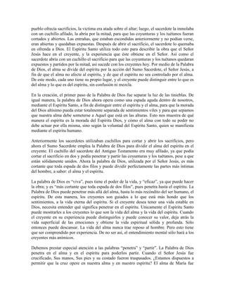 pueblo ofrecía sacrificios, la víctima era atada sobre el altar; luego, el sacerdote la inmolaba
con un cuchillo afilado, la abría por la mitad, para que las coyunturas y los tuétanos fueran
cortados y abiertos. Las entrañas, que estaban escondidas anteriormente y no podían verse,
eran abiertas y quedaban expuestas. Después de abrir el sacrificio, el sacerdote lo quemaba
en ofrenda a Dios. El Espíritu Santo utiliza todo esto para describir la obra que el Señor
Jesús hace en el creyente, y la experiencia que éste obtiene en el Señor. Así como el
sacerdote abría con un cuchillo el sacrificio para que las coyunturas y los tuétanos quedaran
expuestos y partidos por la mitad, así sucede con los creyentes hoy. Por medio de la Palabra
de Dios, el alma se divide del espíritu por la acción del Sumo Sacerdote, el Señor Jesús, a
fin de que el alma no afecte al espíritu, y de que el espíritu no sea controlado por el alma.
De este modo, cada uno tiene su propio lugar, y el creyente puede distinguir entre lo que es
del alma y lo que es del espíritu, sin confusión ni mezcla.
En la creación, el primer paso de la Palabra de Dios fue separar la luz de las tinieblas. De
igual manera, la palabra de Dios ahora opera como una espada aguda dentro de nosotros,
mediante el Espíritu Santo, a fin de distinguir entre el espíritu y el alma, para que la morada
del Dios altísimo pueda estar totalmente separada de sentimientos viles y para que sepamos
que nuestra alma debe someterse a Aquel que está en las alturas. Esto nos muestra de qué
manera el espíritu es la morada del Espíritu Dios, y cómo el alma con todo su poder no
debe actuar por ella misma, sino según la voluntad del Espíritu Santo, quien se manifiesta
mediante el espíritu humano.
Anteriormente los sacerdotes utilizaban cuchillos para cortar y abrir los sacrificios, pero
ahora el Sumo Sacerdote emplea la Palabra de Dios para dividir el alma del espíritu en el
creyente. El cuchillo del sacerdote del Antiguo Testamento era muy afilado, ya que podía
cortar el sacrificio en dos y podía penetrar y partir las coyunturas y los tuétanos, pese a que
están sólidamente unidos. Ahora la palabra de Dios, utilizada por el Señor Jesús, es más
cortante que toda espada de dos filos y puede dividir perfectamente las partes más íntimas
del hombre, a saber: el alma y el espíritu.
La palabra de Dios es “viva”, pues tiene el poder de la vida, y “eficaz”, ya que puede hacer
la obra; y es “más cortante que toda espada de dos filos”, pues penetra hasta el espíritu. La
Palabra de Dios puede penetrar más allá del alma, hasta lo más recóndito del ser humano, el
espíritu. De esta manera, los creyentes son guiados a lo que está más hondo que los
sentimientos, a la vida eterna del espíritu. Si el creyente desea tener una vida estable en
Dios, necesita entender qué significa penetrar en el espíritu. Unicamente el Espíritu Santo
puede mostrarles a los creyentes lo que son la vida del alma y la vida del espíritu. Cuando
el creyente en su experiencia puede distinguirlos y puede conocer su valor, deja atrás la
vida superficial de las emociones y obtiene la vida espiritual sólida y profunda. Sólo
entonces puede descansar. La vida del alma nunca trae reposo al hombre. Pero esto tiene
que ser comprendido por experiencia. De no ser así, el entendimiento mental sólo hará a los
creyentes más anímicos.
Debemos prestar especial atención a las palabras “penetra” y “partir”. La Palabra de Dios
penetra en el alma y en el espíritu para poderlos partir. Cuando el Señor Jesús fue
crucificado, Sus manos, Sus pies y su costado fueron traspasados. ¿Estamos dispuestos a
permitir que la cruz opere en nuestra alma y en nuestro espíritu? El alma de María fue

 