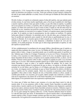 traspasada (Lc. 2:35). Aunque Dios le había dado este hijo, ella tenía que cederlo y entregar
todos sus derechos con respecto a ese hijo. Tenía que rechazar el amor natural y deshacerse
de todo lo que estaba adherido a su alma. Esta es la obra que la Palabra de Dios debe hacer
en nosotros.
Dividir el alma y el espíritu no solamente separa el alma del espíritu, sino que además parte
al alma misma, lo cual tiene mucho significado, pues a fin de que la palabra de vida llegue
a nuestro espíritu, primero tiene que partir el alma, ya que ella rodea al espíritu. La palabra
de la cruz penetra en el alma y, al partirla, abre el camino para que la vida de Dios llegue al
espíritu y lo libere del cautiverio en que lo tenía el alma. Cuando la vida del alma tiene las
huellas de la cruz, mantiene una posición sumisa al espíritu. Si el alma no es un canal para
el espíritu, entonces se convierte en su cadena. El alma y el espíritu nunca están de acuerdo
en nada. Si el espíritu no tiene la preeminencia, las dos estarán en conflicto. El espíritu
lucha para obtener la libertad y la autoridad, pero la vida del alma, que es bastante fuerte,
hace lo posible por reprimirlo, pero cuando la vida del alma es quebrantada por la cruz, el
espíritu es liberado. Si el creyente ignora el daño causado por el alma al no querer estar en
armonía con el espíritu y al no estar dispuesta a abandonar el placer de vivir por los
sentidos, él no podrá progresar. En tanto que el alma tenga aprisionado al espíritu, la vida
del espíritu no puede brotar.
Al leer cuidadosamente la enseñanza de este pasaje bíblico, descubrimos que el espíritu se
separa del alma mediante dos cosas: la cruz y la Palabra de Dios. El sacrificio tiene que ser
puesto sobre el altar, y luego el sacerdote puede usar el cuchillo para partir el sacrificio en
dos. Sabemos que el altar en el Antiguo Testamento es la cruz en el Nuevo Testamento. Por
lo tanto, si los creyentes no están dispuestos a morir en la cruz, no pueden esperar que su
Sumo Sacerdote divida el alma y el espíritu con la espada cortante de Dios, es decir, con Su
Palabra. Primero somos puestos sobre el altar, y después la espada nos parte. Los creyentes
tienen que ir a la cruz. Sólo entonces pueden esperar que el Señor Jesús cumpla Su tarea de
Sumo Sacerdote y parta su alma y su espíritu mediante Su palabra. Por lo tanto, los
creyentes que deseen obtener la experiencia de que su alma y su espíritu se dividan, deben
escuchar la voz del Señor, que los llama a ir al Gólgota, para que ellos mismos se pongan
en el altar, sin ninguna reserva confiando en que su Sumo Sacerdote los abrirá y dividirá su
alma y espíritu con Su cortante espada. Ahora los creyentes se presentan como ofrenda
agradable a Dios sobre el altar. Después de esto, el Sacerdote efectúa su oficio, usando su
cuchillo para dividir. Los creyentes, por su parte, deben cumplir esta condición y confiar el
resto de la experiencia a las manos de su fiel Sumo Sacerdote. En el momento oportuno, sin
duda alguna, El les permitirá tener una experiencia espiritual plena.
Ya vimos que el Señor nos llama a que vayamos a la cruz para hacer morir la vida de
nuestra alma. Si no nos ponemos sobre el altar, nuestro Sumo Sacerdote no podrá partir
nuestra alma y nuestro espíritu con Su espada cortante. Debemos estar dispuestos a permitir
que la cruz opere; entonces nuestro Sumo Sacerdote actuará en nosotros. Debemos seguir el
ejemplo de nuestro Señor Jesús. Cuando El murió, derramó Su vida anímica hasta la muerte
(Is. 53:12), pero entregó Su espíritu a Dios (Lc. 23:46). Nosotros debemos hacer lo mismo.
La vida del alma tiene que morir. Si derramamos la vida de nuestra alma y encomendamos
nuestro espíritu a Dios, en poco tiempo veremos que Dios nos dará a conocer el poder de la
resurrección. En la gloria de la resurrección existe la vida espiritual plena.

 