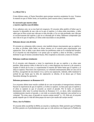 LA PRACTICA
Como dijimos antes, el Sumo Sacerdote opera porque nosotros aceptamos la cruz. Veamos
la manera en que el Señor Jesús, en la práctica, parte nuestra alma y nuestro espíritu.
Es necesario que nuestra alma
y nuestro espíritu sean divididos
Si no sabemos esto, no se nos hará tal exigencia. El creyente debe pedirle al Señor que le
muestre lo detestable de una vida en la que el espíritu y el alma están mezclados, y debe
saber que en Dios existe una vida que es más elevada y a la vez más profunda, una vida que
es exclusivamente del espíritu y que no es afectada por el alma. Debemos comprender que
una vida en la que el espíritu y el alma están mezclados es una pérdida.
Debemos desear esta división
El creyente no solamente debe conocer, sino también desear sinceramente que su espíritu y
su alma se dividan; debe haber un deseo intenso en el corazón para experimentar esta
separación. Esto se debe a que ahora todos los problemas están en la voluntad del hombre.
Si el creyente no está dispuesto o no quiere que su espíritu y alma se dividan, y prefiere
disfrutar lo que él mismo considera bueno, Dios respetará su decisión y nunca lo forzará.
Debemos rendirnos totalmente
Si el creyente está dispuesto a tener la experiencia de que su espíritu y su alma sean
partidos, debe ponerse sobre el altar de la cruz y estar dispuesto sin reservas y de corazón a
aceptar el efecto de la cruz y a experimentar la muerte del Señor hasta que el espíritu y el
alma se separen. Para tener esta experiencia, su voluntad continuamente debe ser una con la
de Dios, escogiendo de una manera viva y activa esa separación. Además, debe mantener la
actitud de que hasta que la obra de separación se efectúe, él no desea que el Sumo
Sacerdote detenga Su operación.
Debemos permanecer en Romanos 6:11
Los creyentes deben tener mucho cuidado de no caer en pecados ni transgresiones mientras
buscan la experiencia de que el espíritu y el alma se separen. La base para que el espíritu y
el alma se separen es que el creyente ya murió al pecado. Por lo tanto, el creyente
diariamente debe tener la actitud descrita en Romanos 6:11, es decir, debe considerarse
verdaderamente muerto al pecado, y con todo su corazón debe mantener esta actitud en su
voluntad: “No reine, pues, el pecado en vuestro cuerpo mortal” (v. 12). Sólo así, el creyente
puede impedir que la vida del alma peque de nuevo por medio del cuerpo mortal.
Orar y leer la Palabra
El creyente debe escudriñar la Biblia en oración y meditación. Debe permitir que la Palabra
de Dios penetre en él profundamente para que su vida anímica sea limpia por la Palabra de

 