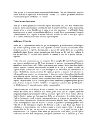 Dios, porque si el creyente puede andar según la Palabra de Dios, su vida anímica no podrá
actuar. Este es el significado de lo dicho en 1 Pedro 1:22: “Puesto que habéis purificado
vuestras almas por la obediencia a la verdad”.
Tomar la cruz diariamente
Para que el Señor pueda dividir nuestro espíritu de nuestra alma, nos dará oportunidades
para que en las circunstancias tomemos la cruz. Si el creyente toma la cruz diariamente,
rechaza el yo y no es dirigido por la carne ni un sólo momento, y si el Espíritu Santo
constantemente le revela las actividades del alma en su vida diaria, entonces experimenta la
vida del espíritu. Si el creyente se somete fielmente, el Señor dividirá su alma y su espíritu
en lo secreto para que pueda tener una vida espiritual pura.
Andar por el Espíritu
Andar por el Espíritu es una condición que nos salvaguarda, y también es la condición para
que nuestro espíritu y nuestra alma sean separados. En todas las cosas, los creyentes deben
procurar andar por el espíritu, distinguiendo lo que es del espíritu de lo que es del alma,
decidiendo seguir de una manera incondicional todo lo que sea del espíritu y rechazar lo
que sea del alma. El creyente debe aprender a conocer la obra de su propio espíritu y
seguirlo.
Todas éstas son condiciones que los creyentes deben cumplir. El Espíritu Santo necesita
que nosotros colaboremos con El. Si no aceptamos lo que nos corresponde, el Señor no
podrá hacer lo que le toca a El. Si hacemos nuestra parte, nuestro Sumo Sacerdote dividirá
nuestro espíritu y nuestra alma mediante el poder de la cruz y la espada cortante del
Espíritu Santo. El hará que todo lo que provenga de las emociones, los sentimientos, la
mente y la habilidad natural, se separe del espíritu, y que no se mezclen en lo absoluto. Es
indispensable que nosotros nos pongamos en el altar, pero nuestro Sumo Sacerdote hará la
separación de nuestro espíritu y nuestra alma con una espada cortante. Si verdaderamente
nos ponemos en la cruz, nuestro Sumo Sacerdote llevará a cabo Su deber de separar nuestro
espíritu y nuestra alma. Esta es Su labor; por lo tanto, no tenemos que preocuparnos por esa
parte. Cuando El ve que nosotros cumplimos los requisitos necesarios para que El opere, a
su debido tiempo, El separará nuestro espíritu y nuestra alma.
Todo creyente que ve el peligro de que su espíritu y su alma se mezclen, tratará de ser
librado. El camino de la liberación está abierto, pero no es fácil. El creyente debe orar
diligentemente para ver claramente su triste condición y para saber dónde mora y labora el
Espíritu Santo y cuáles son Sus requisitos. Debe ver el misterio y la realidad de que el
Espíritu Santo mora en él, respetar esta presencia santa y ocuparse de que nada hiera al
Espíritu Santo. Necesita saber que lo que más lastima al Espíritu Santo, fuera del pecado, y
lo que más lo perjudica a él, aún más que el pecado, es que él viva y obre apoyándose en la
vida del yo. La transgresión original del hombre se debió a que deseó algo bueno, la
sabiduría y el conocimiento, pero lo buscó según su propio parecer. Esta es la clase de
transgresión de la que los creyentes se arrepienten y en la cual vuelven a caer
constantemente. Los creyentes deben saber que ya creyeron en el Señor y que el Espíritu
Santo mora en ellos. Por consiguiente, el Espíritu debe tener toda la autoridad, y el alma

 