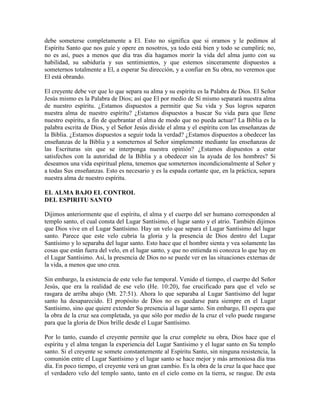 debe someterse completamente a El. Esto no significa que si oramos y le pedimos al
Espíritu Santo que nos guíe y opere en nosotros, ya todo está bien y todo se cumplirá; no,
no es así, pues a menos que día tras día hagamos morir la vida del alma junto con su
habilidad, su sabiduría y sus sentimientos, y que estemos sinceramente dispuestos a
someternos totalmente a El, a esperar Su dirección, y a confiar en Su obra, no veremos que
El está obrando.
El creyente debe ver que lo que separa su alma y su espíritu es la Palabra de Dios. El Señor
Jesús mismo es la Palabra de Dios; así que El por medio de Sí mismo separará nuestra alma
de nuestro espíritu. ¿Estamos dispuestos a permitir que Su vida y Sus logros separen
nuestra alma de nuestro espíritu? ¿Estamos dispuestos a buscar Su vida para que llene
nuestro espíritu, a fin de quebrantar el alma de modo que no pueda actuar? La Biblia es la
palabra escrita de Dios, y el Señor Jesús divide el alma y el espíritu con las enseñanzas de
la Biblia. ¿Estamos dispuestos a seguir toda la verdad? ¿Estamos dispuestos a obedecer las
enseñanzas de la Biblia y a someternos al Señor simplemente mediante las enseñanzas de
las Escrituras sin que se interponga nuestra opinión? ¿Estamos dispuestos a estar
satisfechos con la autoridad de la Biblia y a obedecer sin la ayuda de los hombres? Si
deseamos una vida espiritual plena, tenemos que someternos incondicionalmente al Señor y
a todas Sus enseñanzas. Esto es necesario y es la espada cortante que, en la práctica, separa
nuestra alma de nuestro espíritu.
EL ALMA BAJO EL CONTROL
DEL ESPIRITU SANTO
Dijimos anteriormente que el espíritu, el alma y el cuerpo del ser humano corresponden al
templo santo, el cual consta del Lugar Santísimo, el lugar santo y el atrio. También dijimos
que Dios vive en el Lugar Santísimo. Hay un velo que separa el Lugar Santísimo del lugar
santo. Parece que este velo cubría la gloria y la presencia de Dios dentro del Lugar
Santísimo y lo separaba del lugar santo. Esto hace que el hombre sienta y vea solamente las
cosas que están fuera del velo, en el lugar santo, y que no entienda ni conozca lo que hay en
el Lugar Santísimo. Así, la presencia de Dios no se puede ver en las situaciones externas de
la vida, a menos que uno crea.
Sin embargo, la existencia de este velo fue temporal. Venido el tiempo, el cuerpo del Señor
Jesús, que era la realidad de ese velo (He. 10:20), fue crucificado para que el velo se
rasgara de arriba abajo (Mt. 27:51). Ahora lo que separaba al Lugar Santísimo del lugar
santo ha desaparecido. El propósito de Dios no es quedarse para siempre en el Lugar
Santísimo, sino que quiere extender Su presencia al lugar santo. Sin embargo, El espera que
la obra de la cruz sea completada, ya que sólo por medio de la cruz el velo puede rasgarse
para que la gloria de Dios brille desde el Lugar Santísimo.
Por lo tanto, cuando el creyente permite que la cruz complete su obra, Dios hace que el
espíritu y el alma tengan la experiencia del Lugar Santísimo y el lugar santo en Su templo
santo. Si el creyente se somete constantemente al Espíritu Santo, sin ninguna resistencia, la
comunión entre el Lugar Santísimo y el lugar santo se hace mejor y más armoniosa día tras
día. En poco tiempo, el creyente verá un gran cambio. Es la obra de la cruz la que hace que
el verdadero velo del templo santo, tanto en el cielo como en la tierra, se rasgue. De esta

 