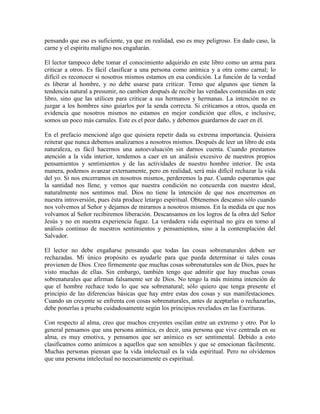 pensando que eso es suficiente, ya que en realidad, eso es muy peligroso. En dado caso, la
carne y el espíritu maligno nos engañarán.
El lector tampoco debe tomar el conocimiento adquirido en este libro como un arma para
criticar a otros. Es fácil clasificar a una persona como anímica y a otra como carnal; lo
difícil es reconocer si nosotros mismos estamos en esa condición. La función de la verdad
es liberar al hombre, y no debe usarse para criticar. Temo que algunos que tienen la
tendencia natural a presumir, no cambien después de recibir las verdades contenidas en este
libro, sino que las utilicen para criticar a sus hermanos y hermanas. La intención no es
juzgar a los hombres sino guiarlos por la senda correcta. Si criticamos a otros, queda en
evidencia que nosotros mismos no estamos en mejor condición que ellos, e inclusive,
somos un poco más carnales. Este es el peor daño, y debemos guardarnos de caer en él.
En el prefacio mencioné algo que quisiera repetir dada su extrema importancia. Quisiera
reiterar que nunca debemos analizarnos a nosotros mismos. Después de leer un libro de esta
naturaleza, es fácil hacernos una autoevaluación sin darnos cuenta. Cuando prestamos
atención a la vida interior, tendemos a caer en un análisis excesivo de nuestros propios
pensamientos y sentimientos y de las actividades de nuestro hombre interior. De esta
manera, podemos avanzar externamente, pero en realidad, será más difícil rechazar la vida
del yo. Si nos encerramos en nosotros mismos, perderemos la paz. Cuando esperamos que
la santidad nos llene, y vemos que nuestra condición no concuerda con nuestro ideal,
naturalmente nos sentimos mal. Dios no tiene la intención de que nos encerremos en
nuestra introversión, pues ésta produce letargo espiritual. Obtenemos descanso sólo cuando
nos volvemos al Señor y dejamos de mirarnos a nosotros mismos. En la medida en que nos
volvamos al Señor recibiremos liberación. Descansamos en los logros de la obra del Señor
Jesús y no en nuestra experiencia fugaz. La verdadera vida espiritual no gira en torno al
análisis continuo de nuestros sentimientos y pensamientos, sino a la contemplación del
Salvador.
El lector no debe engañarse pensando que todas las cosas sobrenaturales deben ser
rechazadas. Mi único propósito es ayudarle para que pueda determinar si tales cosas
provienen de Dios. Creo firmemente que muchas cosas sobrenaturales son de Dios, pues he
visto muchas de ellas. Sin embargo, también tengo que admitir que hay muchas cosas
sobrenaturales que afirman falsamente ser de Dios. No tengo la más mínima intención de
que el hombre rechace todo lo que sea sobrenatural; sólo quiero que tenga presente el
principio de las diferencias básicas que hay entre estas dos cosas y sus manifestaciones.
Cuando un creyente se enfrenta con cosas sobrenaturales, antes de aceptarlas o rechazarlas,
debe ponerlas a prueba cuidadosamente según los principios revelados en las Escrituras.
Con respecto al alma, creo que muchos creyentes oscilan entre un extremo y otro. Por lo
general pensamos que una persona anímica, es decir, una persona que vive centrada en su
alma, es muy emotiva, y pensamos que ser anímico es ser sentimental. Debido a esto
clasificamos como anímicos a aquellos que son sensibles y que se emocionan fácilmente.
Muchas personas piensan que la vida intelectual es la vida espiritual. Pero no olvidemos
que una persona intelectual no necesariamente es espiritual.

 