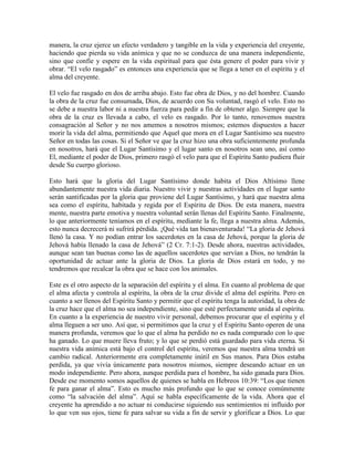 manera, la cruz ejerce un efecto verdadero y tangible en la vida y experiencia del creyente,
haciendo que pierda su vida anímica y que no se conduzca de una manera independiente,
sino que confíe y espere en la vida espiritual para que ésta genere el poder para vivir y
obrar. “El velo rasgado” es entonces una experiencia que se llega a tener en el espíritu y el
alma del creyente.
El velo fue rasgado en dos de arriba abajo. Esto fue obra de Dios, y no del hombre. Cuando
la obra de la cruz fue consumada, Dios, de acuerdo con Su voluntad, rasgó el velo. Esto no
se debe a nuestra labor ni a nuestra fuerza para pedir a fin de obtener algo. Siempre que la
obra de la cruz es llevada a cabo, el velo es rasgado. Por lo tanto, renovemos nuestra
consagración al Señor y no nos amemos a nosotros mismos; estemos dispuestos a hacer
morir la vida del alma, permitiendo que Aquel que mora en el Lugar Santísimo sea nuestro
Señor en todas las cosas. Si el Señor ve que la cruz hizo una obra suficientemente profunda
en nosotros, hará que el Lugar Santísimo y el lugar santo en nosotros sean uno, así como
El, mediante el poder de Dios, primero rasgó el velo para que el Espíritu Santo pudiera fluir
desde Su cuerpo glorioso.
Esto hará que la gloria del Lugar Santísimo donde habita el Dios Altísimo llene
abundantemente nuestra vida diaria. Nuestro vivir y nuestras actividades en el lugar santo
serán santificadas por la gloria que proviene del Lugar Santísimo, y hará que nuestra alma
sea como el espíritu, habitada y regida por el Espíritu de Dios. De esta manera, nuestra
mente, nuestra parte emotiva y nuestra voluntad serán llenas del Espíritu Santo. Finalmente,
lo que anteriormente teníamos en el espíritu, mediante la fe, llega a nuestra alma. Además,
esto nunca decrecerá ni sufrirá pérdida. ¡Qué vida tan bienaventurada! “La gloria de Jehová
llenó la casa. Y no podían entrar los sacerdotes en la casa de Jehová, porque la gloria de
Jehová había llenado la casa de Jehová” (2 Cr. 7:1-2). Desde ahora, nuestras actividades,
aunque sean tan buenas como las de aquellos sacerdotes que servían a Dios, no tendrán la
oportunidad de actuar ante la gloria de Dios. La gloria de Dios estará en todo, y no
tendremos que recalcar la obra que se hace con los animales.
Este es el otro aspecto de la separación del espíritu y el alma. En cuanto al problema de que
el alma afecta y controla al espíritu, la obra de la cruz divide el alma del espíritu. Pero en
cuanto a ser llenos del Espíritu Santo y permitir que el espíritu tenga la autoridad, la obra de
la cruz hace que el alma no sea independiente, sino que esté perfectamente unida al espíritu.
En cuanto a la experiencia de nuestro vivir personal, debemos procurar que el espíritu y el
alma lleguen a ser uno. Así que, si permitimos que la cruz y el Espíritu Santo operen de una
manera profunda, veremos que lo que el alma ha perdido no es nada comparado con lo que
ha ganado. Lo que muere lleva fruto; y lo que se perdió está guardado para vida eterna. Si
nuestra vida anímica está bajo el control del espíritu, veremos que nuestra alma tendrá un
cambio radical. Anteriormente era completamente inútil en Sus manos. Para Dios estaba
perdida, ya que vivía únicamente para nosotros mismos, siempre deseando actuar en un
modo independiente. Pero ahora, aunque perdida para el hombre, ha sido ganada para Dios.
Desde ese momento somos aquellos de quienes se habla en Hebreos 10:39: “Los que tienen
fe para ganar el alma”. Esto es mucho más profundo que lo que se conoce comúnmente
como “la salvación del alma”. Aquí se habla específicamente de la vida. Ahora que el
creyente ha aprendido a no actuar ni conducirse siguiendo sus sentimientos ni influido por
lo que ven sus ojos, tiene fe para salvar su vida a fin de servir y glorificar a Dios. Lo que

 