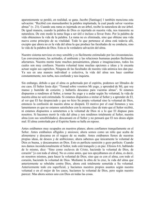 aparentemente se perdió, en realidad, se gana. Jacobo [Santiago] 1 también menciona esta
salvación: “Recibid con mansedumbre la palabra implantada, la cual puede salvar vuestras
almas” (v. 21). Cuando una rama es injertada en un árbol, recibe la naturaleza de ese árbol.
De igual manera, cuando la palabra de Dios es injertada en nuestra vida, nos transmite su
naturaleza. De este modo la rama llega a ser útil e incluso a llevar fruto. Por la palabra de
vida obtenemos la vida de la palabra. La rama no es eliminada, sino que obtiene una vida
nueva como principio de su vitalidad. Todo lo que pertenece al alma está todavía allí,
excepto que ahora no es la vida del alma la que produce las facultades de su conducta, sino
la vida de la palabra de Dios. Esta es la verdadera salvación del alma.
Nuestro sistema nervioso es muy sensible y es fácilmente estimulado por las circunstancias.
Las conversaciones, las actitudes, el ambiente y las relaciones humanas pueden fácilmente
afectarnos. Nuestra mente tiene muchos pensamientos, planes e imaginaciones, todos los
cuales son muy confusos. Nuestra voluntad tiene muchas opciones e ideas y le encanta
actuar según sus caprichos. Ninguna de las facultades de nuestra vida anímica nos dan paz.
Ya sea en una manera individual o colectiva, la vida del alma nos hace cambiar
constantemente, nos turba, nos confunde y nos inquieta.
Sin embargo, debido a que el alma es gobernada por el espíritu, podemos ser librados de
ese caos. El Señor Jesús dijo: “Tomad sobre vosotros Mi yugo, y aprended de Mí, que soy
manso y humilde de corazón; y hallaréis descanso para vuestras almas”. Si estamos
dispuestos a rendirnos al Señor, a tomar Su yugo y a andar según Su voluntad, la vida de
nuestra alma no será estimulada. Si estamos dispuestos a imitar al Señor y a aprender de El,
al ver que El fue despreciado y que no hizo Su propia voluntad sino la voluntad de Dios,
entonces la confusión de nuestra alma se disipará. El motivo por el cual lloramos y nos
lamentamos es que no estamos satisfechos con la misma clase de trato que el Señor recibió,
ni estamos dispuestos a someternos a la voluntad de Dios ni a lo que El dispuso para
nosotros. Si hacemos morir la vida del alma y nos rendimos totalmente al Señor, nuestra
alma (con sus sensibilidades), descansará en el Señor y no pensará que El nos desea algún
mal. El alma controlada por el Espíritu Santo se halla en reposo.
Antes estábamos muy ocupados en nuestros planes; ahora confiamos tranquilamente en el
Señor. Antes estábamos afligidos y ansiosos; ahora somos como un niño que acaba de
alimentarse y descansa en el regazo de su madre. Antes estábamos llenos de nuestras
propias ideas, de deseos y de ambiciones; ahora sabemos que únicamente la voluntad de
Dios es buena, y descansamos en Dios. Esto es perfecta sumisión y gozo perfecto. Cuando
nos damos incondicionalmente al Señor, todo está tranquilo y en paz. Efesios 6:6, hablando
de lo mismo, dice: “Sino como esclavos de Cristo, haciendo la voluntad de Dios, de
corazón” [o con toda el alma]. No es como antes, que nos apoyábamos en el alma, es decir,
en nosotros mismos, para hacer la voluntad de Dios; sino que es con el alma, con todo el
corazón, haciendo la voluntad de Dios. Mediante la obra de la cruz, la vida del alma que
anteriormente se rebelaba contra Dios, ahora está totalmente sometida a Su voluntad.
Anteriormente todo era superficial, y hacíamos nuestros propios asuntos según nuestra
voluntad o en el mejor de los casos, hacíamos la voluntad de Dios, pero según nuestro
parecer. Mas ahora somos uno con Dios en todas las cosas.

 