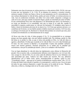 Solamente esta clase de persona no estima preciosa su vida anímica (Hch. 20:24), sino que
la pone por sus hermanos (1 Jn. 3:16). Si no dejamos de amarnos a nosotros mismos,
entonces cuando el Señor nos llame a llevar la cruz juntamente con El, retrocederemos. Si
uno rechaza diariamente la vida del alma, podrá, por amor al Señor, no estimar preciosa su
vida. Aun en condiciones normales, uno debe vivir como mártir, dispuesto a entregar su
vida en la cruz, para que cuando el momento llegue, pueda ser inmolado por amor al Señor.
Si uno continuamente lleva una vida dispuesta a ser derramada por amor a los hermanos y
no exige sus derechos ni su comodidad, sino que se niega al yo cada día, cuando la
necesidad lo requiera, podrá poner su vida por los hermanos. El verdadero amor hacia el
Señor y hacia los hermanos proviene de no amar al yo. Un Cristo que quisiera salvarse y se
condoliera de Sí mismo, no nos habría amado ni habría muerto por nosotros. Si El me ama,
se entrega a Sí mismo por mí. Rechazar la vida del alma produce un corazón que ama, pues
la fuente de la bendición es el derramamiento de la sangre.
Al llevar esta clase de vida, el alma prospera (3 Jn. 2). La prosperidad no se consigue
porque uno haya ganado algo, sino por haberlo perdido todo. Sin embargo, perder la vida
del alma no es perder la vida, ya que el alma está perdida en Dios. La vida del alma es
egoísta y absorbente. El alma que se pierde en la vida de Dios vive en la vida ilimitada que
El tiene. En esto consiste la libertad y la prosperidad. Cuanto más pérdidas suframos,
mayor será nuestra ganancia. Nuestras posesiones no se miden por la cantidad que
acumulemos, sino por la cantidad que demos. ¡Esta es la verdadera vida fructífera!
Uno no logra abandonar la vida del alma tan rápidamente como obtiene la liberación del
pecado. Esa es nuestra vida, y constantemente debemos estar dispuestos a no vivir por ella,
sino escoger la vida de Dios. Es así como cada día debemos llevar la cruz fielmente con
más intensidad que antes. Todavía nos falta mucho por recorrer. Por eso, debemos
identificarnos con el Señor Jesús, quien, menospreciando el oprobio, sufrió la cruz.
“Considerad a Aquel ... para que no os canséis ni desfallezcan vuestras almas” (He. 12:2-3).
El alma del Señor Jesús afrontó el oprobio y lo menospreció y sufrió la cruz. Esa es la meta
de todos los que estamos dispuestos a seguir Sus pasos en la senda de la cruz. “Bendice,
alma mía, a Jehová, y bendiga todo mi ser Su santo nombre” (Sal. 103:1).

 