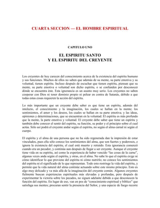 CUARTA SECCION — EL HOMBRE ESPIRITUAL

CAPITULO UNO

EL ESPIRITU SANTO
Y EL ESPIRITU DEL CREYENTE

Los creyentes de hoy carecen del conocimiento acerca de la existencia del espíritu humano
y sus funciones. Muchos de ellos no saben que además de su mente, su parte emotiva y su
voluntad, tienen espíritu. Incluso después de escuchar que tienen espíritu, piensan que su
mente, su parte emotiva o voluntad son dicho espíritu, o se confunden por desconocer
dónde se encuentra éste. Esta ignorancia es un asunto muy serio. Los creyentes no saben
cooperar con Dios ni tener dominio propio ni pelear en contra de Satanás, debido a que
todas estas cosas requieren la acción del espíritu.
Lo más importante que un creyente debe saber es que tiene un espíritu, además del
intelecto, el conocimiento y la imaginación, los cuales se hallan en la mente; los
sentimientos, el amor y los deseos, los cuales se hallan en su parte emotiva; y las ideas,
opiniones y determinaciones, que se encuentran en la voluntad. El espíritu es más profundo
que la mente, la parte emotiva y voluntad. El creyente debe saber que tiene un espíritu y
también debe conocer el sentir del espíritu, su función, su poder y el principio sobre el cual
actúa. Sólo así podrá el creyente andar según el espíritu, no según el alma carnal ni según el
cuerpo.
El espíritu y el alma de una persona que no ha sido regenerada dan la impresión de estar
vinculados, pues ella sólo conoce los sentimientos del alma, que son fuertes y poderosos, e
ignora la existencia del espíritu, el cual está muerto y retraído. Esta ignorancia comenzó
cuando era un pecador, y continúa aun después de llegar a ser creyente. Aunque el creyente
tiene vida en su espíritu, así como la experiencia de haber vencido “las cosas de la carne”,
algunas veces anda según el espíritu, y otras, en el alma. No sabe lo que el espíritu exige ni
cómo identificar lo que proviene del espíritu ni cómo nutrirlo; no conoce los sentimientos
del espíritu ni el significado de lo que representan. Todo esto restringe la vida del espíritu, y
permite que la vida natural del alma continúe actuando sobre este mismo principio. Esto es
algo muy delicado y va más allá de la imaginación del creyente común. Algunos creyentes
fielmente buscan experiencias espirituales más elevadas y profundas, pero después de
experimentar la victoria sobre los pecados, no siguen adelante debido a que desconocen la
función del espíritu. En lugar de eso, van en pos de “conocimiento espiritual y bíblico” que
satisfaga sus mentes; procuran sentir la presencia del Señor, y una especie de fuego recorre

 