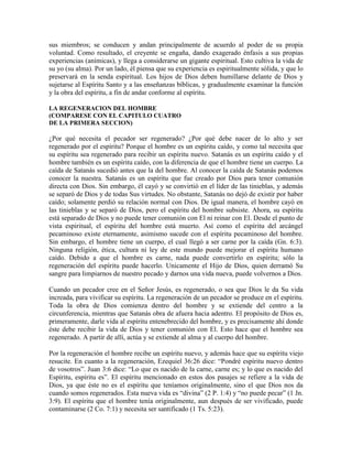 sus miembros; se conducen y andan principalmente de acuerdo al poder de su propia
voluntad. Como resultado, el creyente se engaña, dando exagerado énfasis a sus propias
experiencias (anímicas), y llega a considerarse un gigante espiritual. Esto cultiva la vida de
su yo (su alma). Por un lado, él piensa que su experiencia es espiritualmente sólida, y que lo
preservará en la senda espiritual. Los hijos de Dios deben humillarse delante de Dios y
sujetarse al Espíritu Santo y a las enseñanzas bíblicas, y gradualmente examinar la función
y la obra del espíritu, a fin de andar conforme al espíritu.
LA REGENERACION DEL HOMBRE
(COMPARESE CON EL CAPITULO CUATRO
DE LA PRIMERA SECCION)

¿Por qué necesita el pecador ser regenerado? ¿Por qué debe nacer de lo alto y ser
regenerado por el espíritu? Porque el hombre es un espíritu caído, y como tal necesita que
su espíritu sea regenerado para recibir un espíritu nuevo. Satanás es un espíritu caído y el
hombre también es un espíritu caído, con la diferencia de que el hombre tiene un cuerpo. La
caída de Satanás sucedió antes que la del hombre. Al conocer la caída de Satanás podemos
conocer la nuestra. Satanás es un espíritu que fue creado por Dios para tener comunión
directa con Dios. Sin embargo, él cayó y se convirtió en el líder de las tinieblas, y además
se separó de Dios y de todas Sus virtudes. No obstante, Satanás no dejó de existir por haber
caído; solamente perdió su relación normal con Dios. De igual manera, el hombre cayó en
las tinieblas y se separó de Dios, pero el espíritu del hombre subsiste. Ahora, su espíritu
está separado de Dios y no puede tener comunión con El ni reinar con El. Desde el punto de
vista espiritual, el espíritu del hombre está muerto. Así como el espíritu del arcángel
pecaminoso existe eternamente, asimismo sucede con el espíritu pecaminoso del hombre.
Sin embargo, el hombre tiene un cuerpo, el cual llegó a ser carne por la caída (Gn. 6:3).
Ninguna religión, ética, cultura ni ley de este mundo puede mejorar el espíritu humano
caído. Debido a que el hombre es carne, nada puede convertirlo en espíritu; sólo la
regeneración del espíritu puede hacerlo. Unicamente el Hijo de Dios, quien derramó Su
sangre para limpiarnos de nuestro pecado y darnos una vida nueva, puede volvernos a Dios.
Cuando un pecador cree en el Señor Jesús, es regenerado, o sea que Dios le da Su vida
increada, para vivificar su espíritu. La regeneración de un pecador se produce en el espíritu.
Toda la obra de Dios comienza dentro del hombre y se extiende del centro a la
circunferencia, mientras que Satanás obra de afuera hacia adentro. El propósito de Dios es,
primeramente, darle vida al espíritu entenebrecido del hombre, y es precisamente ahí donde
éste debe recibir la vida de Dios y tener comunión con El. Esto hace que el hombre sea
regenerado. A partir de allí, actúa y se extiende al alma y al cuerpo del hombre.
Por la regeneración el hombre recibe un espíritu nuevo, y además hace que su espíritu viejo
resucite. En cuanto a la regeneración, Ezequiel 36:26 dice: “Pondré espíritu nuevo dentro
de vosotros”. Juan 3:6 dice: “Lo que es nacido de la carne, carne es; y lo que es nacido del
Espíritu, espíritu es”. El espíritu mencionado en estos dos pasajes se refiere a la vida de
Dios, ya que éste no es el espíritu que teníamos originalmente, sino el que Dios nos da
cuando somos regenerados. Esta nueva vida es “divina” (2 P. 1:4) y “no puede pecar” (1 Jn.
3:9). El espíritu que el hombre tenía originalmente, aun después de ser vivificado, puede
contaminarse (2 Co. 7:1) y necesita ser santificado (1 Ts. 5:23).

 