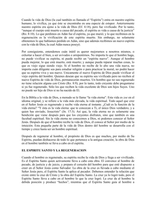 Cuando la vida de Dios (la cual también es llamada el “Espíritu”) entra en nuestro espíritu
humano, lo vivifica, ya que éste se encontraba en una especie de estupor. Anteriormente
nuestro espíritu era ajeno a la vida de Dios (Ef. 4:18), pero fue vivificado. Por lo tanto,
“aunque el cuerpo está muerto a causa del pecado, el espíritu es vida a causa de la justicia”
(Ro. 8:10). Lo que perdimos en Adán fue el espíritu, ya que murió; y lo que recibimos en la
regeneración es la vivificación de este espíritu muerto. Sin embargo, no solamente
obtenemos lo que habíamos perdido en Adán, sino que además recibimos un nuevo espíritu
con la vida de Dios, la cual Adán nunca poseyó.
Por consiguiente, entendemos cuán inútil es querer mejorarnos a nosotros mismos, o
exhortar a hacer el bien, a ser avivados o arrepentirnos. No importa lo que el hombre haga,
no puede vivificar su espíritu, ni puede recibir un “espíritu nuevo”. Aunque el hombre
pueda mejorar, lo que está muerto, está muerto; y aunque pueda reparar muchas cosas, lo
que es viejo sigue siendo viejo. Si el hombre no recibe de lo alto una vida nueva, no
importa cuán diligente sea para estudiar religión o para practicar la moral, no podrá hacer
que su espíritu viva y sea nuevo. Unicamente el nuevo Espíritu de Dios puede vivificar el
viejo espíritu del hombre. Quienes desean que su espíritu sea vivificado pero no reciben al
nuevo Espíritu de vida de Dios, permanecerán muertos. Un hombre que no sea regenerado
no tiene relación alguna con Cristo (Ro. 8:9); por lo tanto, todo creyente debe preguntarse
si ya fue regenerado. Sólo los que reciben la vida excelente de Dios son hijos Suyos. Uno
no puede ser hijo de Dios si no ha nacido de El.
En la Biblia a la vida de Dios, a menudo se le llama “la vida eterna”. Esta vida es zoe en el
idioma original, y se refiere a la vida más elevada, la vida espiritual. Todo aquel que cree
en el Señor Jesús es regenerado y recibe vida eterna al instante. ¿Cuál es la función de la
vida eterna? “Y ésta es la vida eterna: que te conozcan a Ti, el único Dios verdadero, y a
quien has enviado, Jesucristo” (Jn. 17:3). Así que, la vida eterna no es solamente una
bendición que viene después para que los creyentes disfruten, sino que también es una
facultad espiritual. Sin la vida eterna no conocemos a Dios, ni podemos conocer al Señor
Jesús. Después de que el hombre recibe la vida de Dios, él conoce al Señor por medio de la
intuición. Esta pequeña parte de la vida de Dios dentro del hombre se desarrolla con el
tiempo y crece hasta ser un hombre espiritual.
Después de regenerar al hombre, el propósito de Dios es que muchos, por medio de Su
Espíritu, puedan deshacerse de todo lo que pertenece a la antigua creación; la obra de Dios
en el hombre también se lleva a cabo en el espíritu.
EL ESPIRITU SANTO Y LA REGENERACION
Cuando el hombre es regenerado, su espíritu recibe la vida de Dios y llega a ser vivificado.
Es el Espíritu Santo quien activamente lleva a cabo esta obra. El convence al hombre de
pecado, de justicia y de juicio, y prepara el corazón del hombre para que esté dispuesto a
creer en el Señor Jesús como Salvador. La obra de la cruz es llevada a cabo mediante el
Señor Jesús pero, el Espíritu Santo la aplica al pecador. Debemos entender la relación que
existe entre la cruz de Cristo y la obra del Espíritu Santo. La cruz ya lo logró todo, pero el
Espíritu Santo lleva a cabo en el hombre lo que la cruz logró. La cruz da al hombre la
debida posición y produce “hechos”, mientras que el Espíritu Santo guía al hombre a

 