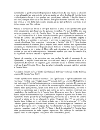experimentar lo que le corresponde por estar en dicha posición. La cruz efectúa la salvación
y pone al pecador en una posición en la que puede ser salvo; la obra del Espíritu Santo
revela al pecador lo que la cruz produjo para que él pueda recibirlo. El Espíritu Santo no
obra solo; sino por medio de la cruz. Sin ésta El Espíritu Santo no tiene una base sobre la
cual obrar, y la obra de la cruz quedaría anulada, ya que para el hombre todavía no es un
hecho, aunque para Dios ya lo es.
Aunque la salvación es llevada a cabo por medio de la cruz, es el Espíritu Santo quien
opera directamente para hacer que las personas lo reciban. Por eso, la Biblia dice que
nuestra regeneración es obra del Espíritu Santo. “Lo que es nacido del Espíritu, espíritu es”
(Jn. 3:6). En el versículo 8, el Señor Jesús dijo de nuevo que la regeneración consiste en ser
“nacido del Espíritu”. El Espíritu Santo aplica la obra de la cruz al creyente e imparte la
vida de Dios a su espíritu; es así como el creyente es regenerado. El Espíritu Santo
comunica la vida de Dios, y nosotros “vivimos por el Espíritu” (Gá. 5:25). Si un hombre
solamente entiende en su mente, pero el Espíritu Santo no está presente para regenerarlo en
su espíritu, su entendimiento no lo podrá ayudar. Si lo que el hombre cree no es más que
sabiduría humana y no el poder de Dios, sólo será estimulado en el alma, lo cual no
perdura, ya que no ha sido regenerado. Solamente aquellos que creen de corazón (Ro.
10:10) pueden ser salvos y recibir la regeneración.
Además de capacitar a los creyentes para que reciban la vida al momento de ser
regenerados, el Espíritu Santo tiene una obra adicional. Desde el punto de vista de la
regeneración, El mora en los creyentes. ¡Qué lamentable es que el hombre continuamente
se olvide de esto! Ezequiel 36 nos dice que el creyente recibe un nuevo espíritu y también
al Espíritu Santo.
“Os daré un corazón nuevo, y pondré espíritu nuevo dentro de vosotros; y pondré dentro de
vosotros Mi Espíritu” (vs. 26-27)
“Pondré espíritu nuevo dentro de vosotros”. Esto significa que el espíritu del hombre será
renovado, y recibirá vida. Y luego añade: “Y pondré dentro de vosotros Mi Espíritu”, lo
cual indica que el Espíritu Santo desea morar en nuestro espíritu renovado. El creyente, en
el momento de la regeneración, no sólo recibe un nuevo espíritu, sino que también recibe al
Espíritu Santo (una persona), quien ahora mora en él. Desafortunadamente, así como el
creyente no comprende que el espíritu que recibió es nuevo, tampoco comprende que
cuando lo recibe, también recibe al Espíritu Santo. El creyente no recibe al Espíritu Santo
debido a algún avivamiento que haya experimentado después de algunos años de haber sido
regenerado, puesto que el día que fue regenerado, la totalidad de la persona del Espíritu
comenzó a habitar en él, no solamente lo visitó. El apóstol dijo: “Y no contristéis al
Espíritu Santo de Dios, en el cual fuisteis sellados para el día de la redención” (Ef. 4:30).
Debido a que el Espíritu Santo está lleno de amor, se utiliza la expresión “contristéis” en
lugar de “provoquéis a ira”. Tampoco dice “no abandonéis”, ya que El “permanece con
vosotros, y estará en vosotros” (Jn. 14:17), “hasta el día de la redención”. El Espíritu Santo
mora permanentemente en todo creyente regenerado. Sin embargo, la condición del
Espíritu Santo en cada creyente, varía; puede estar contristado o gozoso.

 