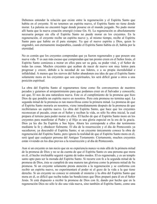 Debemos entender la relación que existe entre la regeneración y el Espíritu Santo que
habita en el creyente. Si no tenemos un espíritu nuevo, el Espíritu Santo no tiene donde
morar. La paloma no encontró lugar donde posarse en el mundo juzgado. No pudo morar
allí hasta que la nueva creación emergió (véase Gn. 8). La regeneración es absolutamente
necesaria porque sin ella el Espíritu Santo no puede morar en los creyentes. En la
regeneración, el creyente recibe un espíritu nuevo y, al mismo tiempo, recibe al Espíritu
Santo para que habite en él para siempre. Ya que el nuevo espíritu y Dios, quien lo
engendró, son eternamente inseparables, cuando el Espíritu Santo habita en él, habita por la
eternidad.
No es común que los creyentes comprendan que ya fueron regenerados y que poseen una
nueva vida. Y es aun más escaso que comprendan que tan pronto creen en el Señor Jesús, el
Espíritu Santo comienza a morar en ellos para ser su guía, su poder vital, y el Señor de
todas las cosas. Muchos creyentes que acaban de nacer de nuevo son muy lentos para
progresar y crecer, debido a la necedad de sus líderes, o a su propia incredulidad e
infidelidad. A menos que los siervos del Señor abandonen esa idea de que el Espíritu Santo
solamente mora en los creyentes que son espirituales, les será difícil guiar a otros a una
posición espiritual.
La obra del Espíritu Santo al regenerarnos tiene como fin convencernos de nuestros
pecados y guiarnos al arrepentimiento para que podamos creer en el Salvador y conocerle;
así que, El nos da una naturaleza nueva. Este es el cumplimiento de la promesa que hizo
Dios de que pondría un espíritu nuevo en nosotros. Pero esta promesa no termina aquí. La
segunda mitad de la promesa es tan maravillosa como la primera mitad. La promesa de que
el Espíritu Santo moraría en nosotros, viene inmediatamente después de la promesa de que
recibiríamos un espíritu nuevo. La obra del Espíritu Santo, que hace que los creyentes
reconozcan el pecado, crean en el Señor y reciban la vida, es sólo Su obra inicial, la cual
prepara el terreno para poder morar en ellos. El hecho de que el Espíritu Santo more en los
creyentes para manifestar al Padre y al Hijo es una gloria especial en la era de la gracia.
Dios ya les dio Su Espíritu a Sus hijos. Ahora les corresponde a ellos dar testimonio
mediante la fe y obedecer fielmente. El día de la resurrección y el día de Pentecostés ya
sucedieron; ya descendió el Espíritu Santo; si un creyente únicamente conoce la obra de
regeneración del Espíritu Santo, pero ignora la realidad de que el Espíritu Santo mora en él,
será igual que cualquier persona del Antiguo Testamento. Ciertamente, muchos creyentes
están viviendo en los días previos a la resurrección y al día de Pentecostés.
Aun si un creyente es tan necio que en su experiencia nunca va más allá de la primera mitad
de la promesa de Dios y no se da cuenta de que el Espíritu Santo es una persona que mora
en él, el hecho irrefutable seguirá vigente de todos modos. El es regenerado, y es un templo
santo apto para ser la morada del Espíritu Santo. Si recurre con fe a la segunda mitad de la
promesa de Dios, ésta se cumplirá de una manera tan gloriosa como la primera mitad de Su
promesa. Si un creyente solamente presta atención a la regeneración y se conforma con
recibir un espíritu nuevo, no experimentará el poder ni el gozo de la vida a la que tiene
derecho. Si un creyente no conoce ni entiende el misterio y la obra del Espíritu Santo que
mora en él, es difícil que reciba todas las bendiciones que Dios preparó para él en el Señor
Jesús. Si está dispuesto a recibir la promesa de Dios con fe, dando por hecho que en la
regeneración Dios no sólo le dio una vida nueva, sino también al Espíritu Santo, como una

 