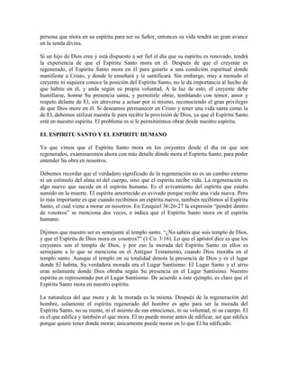 persona que mora en su espíritu para ser su Señor, entonces su vida tendrá un gran avance
en la senda divina.
Si un hijo de Dios cree y está dispuesto a ser fiel el día que su espíritu es renovado, tendrá
la experiencia de que el Espíritu Santo mora en él. Después de que el creyente es
regenerado, el Espíritu Santo mora en él para guiarlo a una condición espiritual donde
manifieste a Cristo, y donde le enseñará y le santificará. Sin embargo, muy a menudo el
creyente ni siquiera conoce la posición del Espíritu Santo, no le da importancia al hecho de
que habite en él, y anda según su propia voluntad. A la luz de esto, el creyente debe
humillarse, honrar Su presencia santa, y permitirle obrar, temblando con temor, amor y
respeto delante de El, sin atreverse a actuar por sí mismo, reconociendo el gran privilegio
de que Dios more en él. Si deseamos permanecer en Cristo y tener una vida santa como la
de El, debemos utilizar nuestra fe para recibir la provisión de Dios, ya que el Espíritu Santo
está en nuestro espíritu. El problema es si le permitiremos obrar desde nuestro espíritu.
EL ESPIRITU SANTO Y EL ESPIRITU HUMANO
Ya que vimos que el Espíritu Santo mora en los creyentes desde el día en que son
regenerados, examinaremos ahora con más detalle dónde mora el Espíritu Santo, para poder
entender Su obra en nosotros.
Debemos recordar que el verdadero significado de la regeneración no es un cambio externo
ni un estímulo del alma ni del cuerpo, sino que el espíritu recibe vida. La regeneración es
algo nuevo que sucede en el espíritu humano. Es el avivamiento del espíritu que estaba
sumido en la muerte. El espíritu amortecido es avivado porque recibe una vida nueva. Pero
lo más importante es que cuando recibimos un espíritu nuevo, también recibimos al Espíritu
Santo, el cual viene a morar en nosotros. En Ezequiel 36:26-27 la expresión “pondré dentro
de vosotros” se menciona dos veces, e indica que el Espíritu Santo mora en el espíritu
humano.
Dijimos que nuestro ser es semejante al templo santo. “¿No sabéis que sois templo de Dios,
y que el Espíritu de Dios mora en vosotros?” (1 Co. 3:16). Lo que el apóstol dice es que los
creyentes son el templo de Dios, y por eso la morada del Espíritu Santo en ellos es
semejante a lo que se menciona en el Antiguo Testamento, cuando Dios moraba en el
templo santo. Aunque el templo en su totalidad denota la presencia de Dios y es el lugar
donde El habita, Su verdadera morada era el Lugar Santísimo. El Lugar Santo y el atrio
eran solamente donde Dios obraba según Su presencia en el Lugar Santísimo. Nuestro
espíritu es representado por el Lugar Santísimo. De acuerdo a este ejemplo, es claro que el
Espíritu Santo mora en nuestro espíritu.
La naturaleza del que mora y de la morada es la misma. Después de la regeneración del
hombre, solamente el espíritu regenerado del hombre es apto para ser la morada del
Espíritu Santo, no su mente, ni el asiento de sus emociones, ni su voluntad, ni su cuerpo. El
es el que edifica y también el que mora. El no puede morar antes de edificar, así que edifica
porque quiere tener donde morar; únicamente puede morar en lo que El ha edificado.

 
