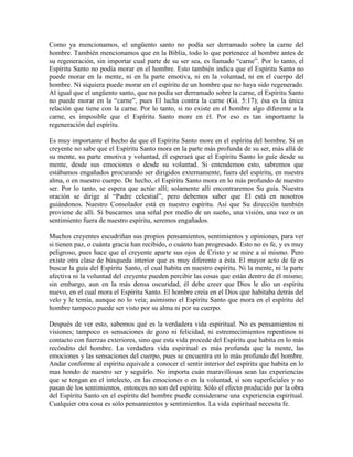 Como ya mencionamos, el ungüento santo no podía ser derramado sobre la carne del
hombre. También mencionamos que en la Biblia, todo lo que pertenece al hombre antes de
su regeneración, sin importar cual parte de su ser sea, es llamado “carne”. Por lo tanto, el
Espíritu Santo no podía morar en el hombre. Esto también indica que el Espíritu Santo no
puede morar en la mente, ni en la parte emotiva, ni en la voluntad, ni en el cuerpo del
hombre. Ni siquiera puede morar en el espíritu de un hombre que no haya sido regenerado.
Al igual que el ungüento santo, que no podía ser derramado sobre la carne, el Espíritu Santo
no puede morar en la “carne”, pues El lucha contra la carne (Gá. 5:17); ésa es la única
relación que tiene con la carne. Por lo tanto, si no existe en el hombre algo diferente a la
carne, es imposible que el Espíritu Santo more en él. Por eso es tan importante la
regeneración del espíritu.
Es muy importante el hecho de que el Espíritu Santo more en el espíritu del hombre. Si un
creyente no sabe que el Espíritu Santo mora en la parte más profunda de su ser, más allá de
su mente, su parte emotiva y voluntad, él esperará que el Espíritu Santo lo guíe desde su
mente, desde sus emociones o desde su voluntad. Si entendemos esto, sabremos que
estábamos engañados procurando ser dirigidos externamente, fuera del espíritu, en nuestra
alma, o en nuestro cuerpo. De hecho, el Espíritu Santo mora en lo más profundo de nuestro
ser. Por lo tanto, se espera que actúe allí; solamente allí encontraremos Su guía. Nuestra
oración se dirige al “Padre celestial”, pero debemos saber que El está en nosotros
guiándonos. Nuestro Consolador está en nuestro espíritu. Así que Su dirección también
proviene de allí. Si buscamos una señal por medio de un sueño, una visión, una voz o un
sentimiento fuera de nuestro espíritu, seremos engañados.
Muchos creyentes escudriñan sus propios pensamientos, sentimientos y opiniones, para ver
si tienen paz, o cuánta gracia han recibido, o cuánto han progresado. Esto no es fe, y es muy
peligroso, pues hace que el creyente aparte sus ojos de Cristo y se mire a sí mismo. Pero
existe otra clase de búsqueda interior que es muy diferente a ésta. El mayor acto de fe es
buscar la guía del Espíritu Santo, el cual habita en nuestro espíritu. Ni la mente, ni la parte
afectiva ni la voluntad del creyente pueden percibir las cosas que están dentro de él mismo;
sin embargo, aun en la más densa oscuridad, él debe creer que Dios le dio un espíritu
nuevo, en el cual mora el Espíritu Santo. El hombre creía en el Dios que habitaba detrás del
velo y le temía, aunque no lo veía; asimismo el Espíritu Santo que mora en el espíritu del
hombre tampoco puede ser visto por su alma ni por su cuerpo.
Después de ver esto, sabemos qué es la verdadera vida espiritual. No es pensamientos ni
visiones; tampoco es sensaciones de gozo ni felicidad, ni estremecimientos repentinos ni
contacto con fuerzas exteriores, sino que esta vida procede del Espíritu que habita en lo más
recóndito del hombre. La verdadera vida espiritual es más profunda que la mente, las
emociones y las sensaciones del cuerpo, pues se encuentra en lo más profundo del hombre.
Andar conforme al espíritu equivale a conocer el sentir interior del espíritu que habita en lo
mas hondo de nuestro ser y seguirlo. No importa cuán maravillosas sean las experiencias
que se tengan en el intelecto, en las emociones o en la voluntad, si son superficiales y no
pasan de los sentimientos, entonces no son del espíritu. Sólo el efecto producido por la obra
del Espíritu Santo en el espíritu del hombre puede considerarse una experiencia espiritual.
Cualquier otra cosa es sólo pensamientos y sentimientos. La vida espiritual necesita fe.

 