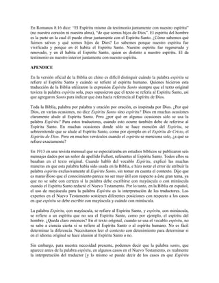 En Romanos 8:16 dice: “El Espíritu mismo da testimonio juntamente con nuestro espíritu”
(no nuestro corazón ni nuestra alma), “de que somos hijos de Dios”. El espíritu del hombre
es la parte en la cual él puede obrar juntamente con el Espíritu Santo. ¿Cómo sabemos qué
fuimos salvos y qué somos hijos de Dios? Lo sabemos porque nuestro espíritu fue
vivificado y porque en él habita el Espíritu Santo. Nuestro espíritu fue regenerado y
renovado, y en él habita el Espíritu Santo, quien es distinto a nuestro espíritu. El da
testimonio en nuestro interior juntamente con nuestro espíritu.
APENDICE
En la versión oficial de la Biblia en chino es difícil distinguir cuándo la palabra espíritu se
refiere al Espíritu Santo y cuándo se refiere al espíritu humano. Quienes hicieron esta
traducción de la Biblia utilizaron la expresión Espíritu Santo siempre que el texto original
tuviera la palabra espíritu sola, pues supusieron que el texto se refería al Espíritu Santo, así
que agregaron Santo para indicar que ésta hacía referencia al Espíritu de Dios.
Toda la Biblia, palabra por palabra y oración por oración, es inspirada por Dios. ¿Por qué
Dios, en varias ocasiones, no dice Espíritu Santo sino espíritu? Dios en muchas ocasiones
claramente alude al Espíritu Santo. Pero ¿por qué en algunas ocasiones sólo se usa la
palabra Espíritu? Para estos traductores, cuando esto ocurre también debe de referirse al
Espíritu Santo. En muchas ocasiones donde sólo se hace mención del Espíritu, se
sobreentiende que se alude al Espíritu Santo, como por ejemplo en el Espíritu de Cristo, el
Espíritu de Dios. Pero en muchos versículos cuando el espíritu se menciona solo, ¿a qué se
refiere exactamente?
En 1913 en una revista mensual que se especializaba en estudios bíblicos se publicaron seis
mensajes dados por un señor de apellido Fullest, referentes al Espíritu Santo. Todos ellos se
basaban en el texto original. Cuando habló del vocablo Espíritu, explicó las muchas
maneras en que esta palabra había sido usada en la Biblia, e hizo notar el error de atribuir la
palabra espíritu exclusivamente al Espíritu Santo, sin tomar en cuenta el contexto. Dijo que
es maravilloso que el conocimiento parece no ser muy útil con respecto a éste gran tema, ya
que no se sabe con certeza si la palabra debe escribirse con mayúscula o con minúscula
cuando el Espíritu Santo redactó el Nuevo Testamento. Por lo tanto, en la Biblia en español,
el uso de mayúscula para la palabra Espíritu es la interpretación de los traductores. Los
expertos en el Nuevo Testamento sostienen diferentes posiciones con respecto a los casos
en que espíritu se debe escribir con mayúscula y cuándo con minúscula.
La palabra Espíritu, con mayúscula, se refiere al Espíritu Santo, y espíritu, con minúscula,
se refiere a un espíritu que no sea el Espíritu Santo, como por ejemplo, el espíritu del
hombre. ¿Queda claro entonces? En el texto original, cuando se usa el vocablo espíritu, no
se sabe a ciencia cierta si se refiere al Espíritu Santo o al espíritu humano. No es fácil
determinar la diferencia. Necesitamos leer el contexto con detenimiento para determinar si
en el idioma original se hace alusión al Espíritu Santo o no.
Sin embargo, para nuestra necesidad presente, podemos decir que la palabra santo, que
aparece antes de la palabra espíritu, en algunos casos en el Nuevo Testamento, es realmente
la interpretación del traductor [y lo mismo se puede decir de los casos en que Espíritu

 