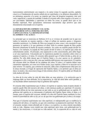 mencionamos anteriormente con respecto a la carne (véase la segunda sección, capítulo
cinco) es el fundamento de nuestro anhelo de ser espirituales y no debemos descuidarlo. Si
no prestamos atención a la carne, no importa qué clase de progreso tengamos, éste será
vano, superficial y carente de realidad. Cuando el creyente sabe cómo negarse a la carne y a
sus actividades, habilidades y opiniones en todas las cosas, se puede decir que es un
hombre espiritual. Pero quisiéramos mencionar nuevamente algo positivo que está
directamente relacionado con el espíritu.
LA SEPARACION DEL ESPIRITU Y EL ALMA
(COMPARESE CON LA TERCERA SECCION,
CAPITULO CINCO, “LA DISTINCION ENTRE
EL ESPIRITU Y EL ALMA”)

Lo principal que se menciona en Hebreos 4:12 es si vivimos de acuerdo con lo que nos
indica la intuición en nuestro espíritu, o bajo el influjo de nuestros gustos o disgustos
naturales (anímicos). La Palabra de Dios nos juzgará en estas cosas y nos mostrará lo que
pertenece al espíritu y lo que pertenece al alma. Sólo la cortante espada de Dios puede
discernir claramente la fuente de nuestra conducta. Así como un cuchillo puede dividir los
huesos y los tuétanos, la espada de Dios puede dividir el alma y el espíritu que están tan
estrechamente unidos. Al principio, esta separación es sólo conocimiento, pero debe llegar
a ser una experiencia. Unicamente por la experiencia pueden los creyentes saber cómo se
separan el espíritu y el alma. El creyente debe permitir que el Señor divida su alma de su
espíritu. No sólo debe desear que el Espíritu Santo y la cruz operen en él, anhelarlo,
consagrarse a ello y orar por ello, sino que también debe poseer esta experiencia. El espíritu
del creyente debe ser librado de las ataduras del alma. El alma y el espíritu deben estar
claramente separados, así como en el Señor Jesús, cuyo espíritu y alma no se mezclan en lo
más mínimo. El espíritu, que contiene la intuición, debe estar completamente libre para ser
la única morada y el lugar de operación del Espíritu Santo, y no permitir que el alma (es
decir, la mente y las emociones) tenga el más mínimo efecto. El espíritu debe ser librado de
toda atadura del alma.
La obra de la cruz sobre la vida del alma debe ser muy práctica, y la restricción que le
imponga debe ser bien definida. En la experiencia, la vida del alma debe sufrir pérdida, y
sus facultades deben mantenerse bajo el gobierno del espíritu.
El creyente debe experimentar que el alma y el espíritu se separen, hasta el punto donde el
espíritu quede libre del encierro del alma, y sólo entonces podrá ser espiritual. El creyente
espiritual difiere de las otras personas en que todo su ser es gobernado por su espíritu. El
gobierno del espíritu no es únicamente el gobierno del Espíritu Santo sobre el alma y el
cuerpo, pues el espíritu del creyente, debido a la obra del Espíritu Santo mediante la cruz,
asume la autoridad de todo su ser, en vez de que éste sea gobernado por el alma y el cuerpo.
Para que el creyente experimente una vida espiritual, es indispensable que se establezca la
separación del alma y el espíritu, ya que esto constituye su preparación espiritual. Sin ella,
el creyente siempre estará afectado por el alma, y su espíritu y su alma estarán mezclados
toda su vida. Algunas veces tendrá una vida espiritual, pero otras, será gobernado por la
mente y las emociones, o vivirá por su vida natural. Así, la expresión de su vida no será

 