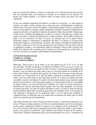 pura. La mezcla del espíritu y el alma es un principio en la vida del creyente que no tiene
una vida espiritual pura. Esto mantiene al creyente en la condición de ser anímico. Su
propia vida sufrirá pérdida, y el Espíritu Santo no podrá usarlo para hacer una obra
importante.
Si hay una verdadera separación del espíritu y el alma en el creyente, y si anda según su
espíritu y no según su alma, siempre que su alma reaccione, inmediatamente lo detectará,
sentirá como si estuviera siendo corrompido, y luchará para romper la fuerza y el influjo del
alma. La vida natural es corrupta y puede contaminar al espíritu. Después de establecerse la
separación del alma y el espíritu, la intuición del espíritu se hará muy sensible. Siempre que
el alma actúa, el espíritu inmediatamente se duele y se resiste a tal grado que cuando otros
actúan en su alma, el espíritu inmediatamente se siente incomodo. Aun cuando es objeto del
amor o de las emociones de otros, le parece tan chocante que no lo puede tolerar.
Solamente cuando se experimenta la separación del alma y el espíritu, el creyente tiene
sentimientos limpios y sus intenciones son puras. Sólo entonces entenderá el significado de
ser limpio y sabrá que no sólo las cosas pecaminosas son corruptas, sino que todo lo natural
es igualmente corrupto y, en consecuencia, debe ser rechazado. Ahora sí sabe y percibe, por
medio de la intuición de su espíritu, que el contacto con todo aquello que es del alma, ya
sea suyo o de otros, es corrupto y debe limpiarse inmediatamente.
CONSCIENTES DE ESTAR
UNIDOS AL SEÑOR
EN UN SOLO ESPIRITU
Pablo dijo: “Pero el que se une al Señor, es un solo espíritu con El” (1 Co. 6:17), no dijo
una sola alma. El Señor resucitado es el Espíritu vivificante (15:45); así que, Su unión con
los creyentes se efectúa en el espíritu de ellos. El alma es únicamente la personalidad del
hombre y, por ser natural sólo debe usarse como un vaso que exprese los resultados de la
unión entre el Señor y el espíritu del creyente. En el alma de los creyentes no hay nada que
concuerde con la naturaleza de la vida del Señor; solamente el espíritu puede tener tal
unión, y por esa misma razón no hay lugar para el alma. Si el alma y el espíritu aun están
mezclados, la unión será impura. Si nuestra vida tiene algún indicio de que andamos según
nuestros pensamientos, con nuestra propia opinión, o si nuestra parte emotiva es estimulada
de alguna manera, eso será suficiente para debilitar esta unión en nuestra experiencia.
Solamente las cosas de naturaleza similar pueden tener una unión apropiada. Las mezclas
no logran esta unión. Así como el Espíritu del Señor es puro y no tiene ni rastro de mezcla,
nuestro espíritu también debe ser puro para que haya una verdadera unión. Si el creyente no
está dispuesto a despojarse de sus grandiosas ideas y de sus gustos para obedecer la
voluntad de Dios, es imposible que en la experiencia se produzca esa unión, pues en dicha
unión no se permite que el alma participe.
¿De dónde procede ésta unión? Procede de nuestra muerte y resurrección juntamente con
Cristo. “Porque si siendo injertados en El hemos crecido juntamente con El en la semejanza
de Su muerte, ciertamente también lo seremos en la semejanza de Su resurrección” (Ro.
6:5). Este versículo explica que el significado de nuestra unión con el Señor es que estamos
unidos a Su muerte y resurrección. ¿Qué significa estar unidos al Señor en Su muerte y
resurrección? Significa simplemente que somos perfectamente uno con El. Aceptamos Su

 