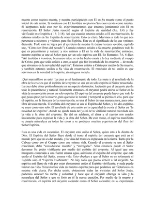 muerte como nuestra muerte, y nuestra participación con El en Su muerte como el punto
inicial de esta unión. Si morimos con El, también aceptamos Su resurrección como nuestra.
Si aceptamos todo esto por fe, experimentaremos que estamos juntamente con El en
resurrección. El Señor Jesús resucitó según el Espíritu de santidad (Ro. 1:4) y fue
vivificado en el espíritu (1 P. 3:18). Así que cuando estamos unidos a El en resurrección, lo
estamos unidos en Su Espíritu de resurrección. Esto es claro. Morimos a todo lo que nos
pertenece a nosotros y vivimos para Su Espíritu. Este es el significado de lo que venimos
diciendo. Todo esto se logra por el ejercicio de nuestra fe (véase tercera sección, capítulo
uno, “Cómo ser libres del pecado”). Cuando estamos unidos a Su muerte, perdemos todo lo
que es pecaminoso y natural, y nos unimos a El en la vida de resurrección; entonces,
nuestro espíritu se une al Señor para ser un solo espíritu con El. En Romanos 7:4, 6 dice:
“Así también a vosotros, hermanos míos, se os ha hecho morir a la ley mediante el cuerpo
de Cristo, para que seáis unidos a otro, a aquel que fue levantado de los muertos ... de modo
que sirvamos en la novedad del espíritu”. Estamos unidos a Cristo por medio de Su muerte,
y también estamos unidos a Su vida de resurrección. El resultado de tal unión es que
servimos en la novedad del espíritu, sin ninguna mezcla.
¡Qué maravilloso es esto! La cruz es el fundamento de todo. La meta y el resultado de la
obra de la cruz es que el espíritu del creyente se una en un solo espíritu al Señor resucitado.
La cruz debe obrar profundamente en su aspecto destructor, haciendo que el creyente pierda
todo lo pecaminoso y natural. Solamente entonces, el creyente podrá unirse al Señor en la
vida de resurrección como un solo espíritu. El espíritu del creyente puede hacer que todo lo
que posea pase por la muerte, para que todo lo natural y temporal se pierda en ella, para que
el espíritu, en la frescura de la resurrección, se una al Señor de una manera pura, para estar
libre de toda mezcla. El espíritu del creyente se une al Espíritu del Señor, y los dos espíritus
se unen como uno solo. El resultado de esta unión es la capacidad de servir al Señor en “la
novedad del espíritu”, donde no queda nada del yo ni de la vitalidad natural mezclada con
la vida y la obra del creyente. De ahí en adelante, el alma y el cuerpo son usados
únicamente para expresar la vida y la obra del Señor. De este modo, el espíritu manifiesta
su propia naturaleza en todas las cosas y se producen muchas experiencias del fluir del
Señor Espíritu.
Esta es una vida en ascensión. El creyente está unido al Señor, quien está a la diestra de
Dios. El Espíritu del Señor fluye desde el trono al espíritu del creyente que está en el
mundo pero que no es del mundo, y la vida del trono es expresada en la tierra. Tanto por la
Cabeza como por el Cuerpo corre una misma vida. Cuando el creyente se une al Señor
resucitado, debe “considerarse muerto” y “entregarse”. Sólo entonces puede el Señor
derramar Su poder vivificante por medio del espíritu del creyente. Al igual que una
manguera conectada a una fuente emana agua, asimismo el espíritu del creyente, que está
unido al Espíritu del Señor, emana vida. Esto obedece a que el Señor no es solamente el
Espíritu sino el “Espíritu vivificante”. No hay nada que pueda vencer a tal creyente. Su
espíritu está lleno de vida por estar plenamente unido al Espíritu vivificante, y nada puede
limitar esa vida. Necesitamos vida en nuestro espíritu para que podamos ser victoriosos en
nuestra vida diaria. Por dicha unión, obtenemos todas las victorias del Señor Jesús,
podemos conocer Su mente y voluntad, y hace que el creyente obtenga la vida y la
naturaleza del Señor y que se forje en él la nueva creación. Por medio de la muerte y
resurrección, el espíritu del creyente asciende como el Señor ascendió; en su experiencia

 