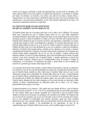 estará en los lugares celestiales y desde allí aplastará bajo sus pies todo lo mundano. Por
estar unido al Señor en un solo espíritu, el espíritu del creyente no es estorbado ni turbado
por nada. Al contrario, se remonta a los cielos, mas allá de las nubes, siempre libre y
siempre fresco, con una visión clara y celestial de todas las cosas. Esto es muy distinto a los
sentimientos y las emociones temporales; es una vida celestial expresada en la tierra. Tal
vida tiene la naturaleza celestial y es espiritual.
EL CREYENTE DEBE ESTAR CONSCIENTE
DE QUE EL ESPIRITU SANTO MORA EN EL
El Espíritu Santo está en el creyente; pero éste o no lo sabe o no le obedece. El creyente
debe estar consciente de que el Espíritu Santo mora en él y que debe obedecerlo
incondicionalmente; debe saber que el Espíritu de Dios es una persona que mora en él para
enseñarle, guiarlo y traerle la realidad, la verdad, en Cristo. Esta obra sólo la puede hacer el
Espíritu Santo después de que el creyente reconoce cuán ignorante y obstinada es su alma,
y decide que aunque es necio, está dispuesto a aprender. El creyente debe permitir que el
Espíritu Santo gobierne todo su ser y le revele la verdad. Cuando el creyente sabe que el
Espíritu de Dios mora en lo más profundo de su ser, en su espíritu, y espera Su enseñanza,
entonces el Espíritu Santo puede operar. Cuando no nos aferramos a lo nuestro y estamos
completamente dispuestos y abiertos, el Espíritu Santo puede enseñarnos de tal manera que
nuestra mente pueda comprender. De no ser así, hay un peligro. Cuando sabemos que
tenemos espíritu, el cual es el Lugar Santísimo, que es mas profundo que la mente y la parte
emotiva y que tiene comunión con el Espíritu Santo, y cuando esperamos la acción del
Espíritu Santo, entonces sabemos que El verdaderamente mora en nosotros. Cuando lo
confesamos y lo honramos, El manifiesta Su poder y actúa desde lo más recóndito de
nuestro ser y permite que nuestra alma tenga Su vida.
Los creyentes de Corinto eran carnales. Cuando Pablo los persuadió a salir de su condición,
los exhortó en más de una ocasión diciéndoles que ellos eran el templo del Espíritu Santo y
que el Espíritu Santo moraba en ellos. Saber que el Espíritu Santo mora en uno es una
ayuda para escapar de la carnalidad. El creyente debe saber por fe clara y constantemente
que el Espíritu Santo verdaderamente mora en él. El creyente no solamente debe conocer
las doctrinas de la Biblia que hablan del Espíritu Santo, sino que debe conocer al propio
Espíritu Santo. Después de esto, debe entregarse a El sin reservas para ser renovado y debe
someter al Señor voluntariamente las diferentes partes de su alma y de su cuerpo,
permitiéndole que lo guíe y lo corrija.
El apóstol preguntó a los corintios: “¿No sabéis que sois templo de Dios, y que el Espíritu
de Dios mora en vosotros?” (1 Co. 3:16). El se asombraba de que no estuvieran conscientes
de esta verdad. Sabía que el primer resultado de la salvación es que el Espíritu Santo
empieza a morar en los creyentes; sin embargo, ¡los corintios no lo sabían! No importa cuál
sea el nivel de los creyentes, aun en un nivel tan bajo como el de los creyentes de Corinto,
esto es una realidad. Es lamentable que muchos creyentes, igual que ellos, también
desconocen esto. Los creyentes deben tener un conocimiento claro de este hecho; pues sin
él, seguirán siendo carnales y sin posibilidad de ser espirituales. Si uno no ha
experimentado que el Espíritu Santo mora en uno, ¿lo ha recibido alguna vez por la fe?

 