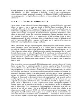 Cuando pensamos en que el Espíritu Santo es Dios y es parte del Dios Trino, que El es la
vida del Padre y del Hijo, y meditamos en Su honra y en que El mora en nosotros que
somos carne, sin duda le tememos, le honramos y le alabamos. El Señor tomó la semejanza
de carne de pecado, y el Espíritu Santo mora dentro de la carne de pecado. ¡Qué gracia tan
admirable!
EL FORTALECIMIENTO DEL ESPIRITU SANTO
Se necesita el fortalecimiento del Espíritu Santo para que el espíritu del hombre controle el
alma y el cuerpo y sea el canal por donde el Espíritu Santo comunique vida a las
multitudes. Efesios 3:16 dice: “Para que os dé, conforme a las riquezas de Su gloria, el ser
fortalecidos con poder en el hombre interior por Su Espíritu”. Estas son las palabras que el
apóstol usó al orar por los creyentes. Si esto no fuera tan importante, el apóstol no habría
orado así. El le pidió a Dios que fortaleciera, mediante Su Espíritu, el hombre interior de
los creyentes. El hombre interior es el nuevo hombre de los creyentes, el cual se posee
únicamente después de haber creído en el Señor. Así que, éste es el espíritu del creyente, el
espíritu regenerado. El apóstol ruega en oración para que el espíritu del creyente sea
fortalecido por el Espíritu Santo, para que sea fuerte.
Dicho versículo nos dice que algunos creyentes tienen un espíritu débil, mientras que otros
tienen un espíritu fuerte. Esto depende de si el Espíritu Santo le da poder o no. Los
creyentes de Efeso desde hacía tiempo habían sido sellados con el Espíritu Santo (Ef. 1:1314). Así que, sin duda el apóstol oró pidiendo que se les diera algo aparte del don de que el
Espíritu Santo morase en ellos. El significado de la oración del apóstol es que ellos no
solamente recibieran al Espíritu Santo para que morara en sus espíritus, sino que tuvieran el
poder especial del Espíritu Santo, derramado en sus espíritus, a fin de que fortaleciera su
hombre interior. Un creyente puede tener al Espíritu Santo en su espíritu y aún así, tener un
espíritu débil.
El creyente debe estar consciente de la debilidad de su propio espíritu. Así orará al Espíritu
Santo para que llene su espíritu con poder; el creyente necesita ser lleno de poder en el
espíritu. Muchas veces el cuerpo del creyente está en condiciones excelentes, pero se siente
un poco perezoso. En tales ocasiones, laborar para el Señor parece imposible, y el corazón
no se dispone para hacerlo. Esto muestra que su espíritu es débil e incapaz de controlar las
emociones. En otras ocasiones el creyente se siente motivado, pero su cuerpo carece de la
energía para obedecer. En tales casos, también parece imposible laborar para el Señor. En
el huerto de Getsemaní, los discípulos tuvieron esta experiencia. ¿A qué se debió esto? A
que “el espíritu está dispuesto, pero la carne es débil” (Mt. 26:41). No basta con estar
dispuesto en el espíritu; éste también debe ser fortalecido. Cuando el espíritu es fuerte,
puede vencer la debilidad de la carne. Algunas veces cuando un creyente le predica a
alguien, parece que no pudiera hacer nada por él. Esto obedece a la falta de poder en el
espíritu del creyente. En el caso en que el espíritu es fuerte, si la persona no se salva, se
debería a que ella no quiso, y no a la debilidad del creyente. Con relación a las
circunstancias sucede lo mismo. Debido a la confusión que existe en el ambiente que rodea
al creyente, él puede sentirse afectado, pero si su espíritu es fuerte, podrá enfrentar las
situaciones mas confusas con toda calma y compostura. La oración es la mayor evidencia
de la fuerza del espíritu. Aquellos cuyos espíritus son fuertes pueden orar mucho y sin cesar

 