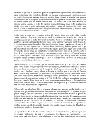 hasta que su petición es contestada, pero los que poseen un espíritu débil, encuentran difícil
hacer peticiones a Dios por años o décadas sin cansarse ni desanimarse, y así son en todas
las cosas. Unicamente quienes tienen un espíritu fuerte poseen la energía para avanzar
continuamente sin preocuparse por sus circunstancias ni por sus sentimientos, mas los que
no, pronto sienten que no pueden soportar más. En cuanto a la lucha contra Satanás, se
necesita utilizar aún más el poder del espíritu. Solamente los que tienen poder en el espíritu
sabrán cómo usar el poder del espíritu para resistir y atacar al enemigo. Sin poder, toda
batalla es una lucha dramática con la imaginación o con los sentimientos, y algunas veces
puede ser con la fuerza natural de la carne.
Por lo tanto, a fin de que el creyente reciba del Espíritu Santo este poder, debe cumplir
ciertos requisitos: debe tener una entrega total; debe deshacerse de todas las cosas y las
acciones dudosas en su vida; debe estar dispuesto a hacer la voluntad de Dios; debe creer
que Dios depositará el poder del Espíritu Santo en su espíritu; y debe orar por todo esto. Si
la persona no presenta obstáculos, Dios inmediatamente lleva a cabo lo que ella espera. El
creyente no necesita esperar que el Espíritu Santo descienda y lo llene, puesto que El ya
descendió hace mucho tiempo. El creyente debe esperar que la cruz opere con la suficiente
profundidad en él a fin de que cumpla los requisitos necesarios para que el Espíritu Santo lo
llene. Si el creyente es fiel, obediente y cree, entonces en poco tiempo el Espíritu Santo se
verterá en su espíritu, haciéndolo fuerte y dándole el poder para vivir y obrar. Para algunos
creyentes un solo momento de entrega al Señor es suficiente para ser llenos sin tardanza, ya
que han cumplido las condiciones necesarias.
El derramamiento del poder del Espíritu Santo en el creyente, y el ser lleno del Espíritu
Santo son la misma cosa; es algo que ocurre en el espíritu, en el hombre interior. El Espíritu
Santo no llena los sentimientos ni el cuerpo del hombre, sino su espíritu. Es el hombre
interior, no el hombre exterior, el que se levanta y fortalece con la energía del Espíritu
Santo. Esto es muy importante, ya que saberlo nos guardará de buscar sensaciones físicas,
tales como convulsiones, temblores o desmayos, cuando procuramos ser llenos del Espíritu
Santo, en vez de simplemente aplicar la fe (Gá. 3:14). Sin embargo, un creyente siempre
debe tener cuidado de no tomar su fe como una excusa para no buscar el fortalecimiento
interior del Espíritu Santo. Es necesario cumplir los requisitos, y la actitud del creyente
debe ser firme. Dios cumplirá Su promesa.
Si leemos lo que el apóstol dijo en el pasaje subsecuente, veremos que la fortaleza en el
espíritu hace que estemos claramente conscientes de nuestro espíritu. El espíritu, al igual
que el cuerpo, tiene sus funciones y está consciente de sí mismo. Cuando el poder del
Espíritu Santo aún no se ha derramado abundantemente en el espíritu del creyente, es muy
difícil que éste perciba la intuición de su espíritu. Pero cuando ha tenido esta nueva
experiencia de ser fortalecido en el espíritu, la intuición se manifiesta claramente.
Consecuentemente, muchos creyentes conocen fácilmente la intuición de su espíritu si su
hombre interior ha sido fortalecido. Cuando esto sucede pueden percibir sin dificultad los
movimientos más leves de su espíritu.
Un espíritu lleno del poder del Espíritu Santo puede controlar al alma y al cuerpo para que
se sometan totalmente. Ya sea el pensamiento, los deseos, los sentimientos o las
intenciones, todo ello debe ser controlado por el espíritu. Eso impedirá que nuestra alma

 