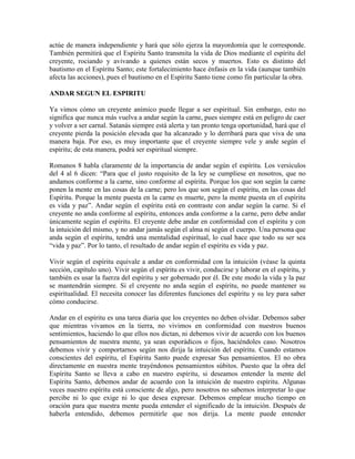 actúe de manera independiente y hará que sólo ejerza la mayordomía que le corresponde.
También permitirá que el Espíritu Santo transmita la vida de Dios mediante el espíritu del
creyente, rociando y avivando a quienes están secos y muertos. Esto es distinto del
bautismo en el Espíritu Santo; este fortalecimiento hace énfasis en la vida (aunque también
afecta las acciones), pues el bautismo en el Espíritu Santo tiene como fin particular la obra.
ANDAR SEGUN EL ESPIRITU
Ya vimos cómo un creyente anímico puede llegar a ser espiritual. Sin embargo, esto no
significa que nunca más vuelva a andar según la carne, pues siempre está en peligro de caer
y volver a ser carnal. Satanás siempre está alerta y tan pronto tenga oportunidad, hará que el
creyente pierda la posición elevada que ha alcanzado y lo derribará para que viva de una
manera baja. Por eso, es muy importante que el creyente siempre vele y ande según el
espíritu; de esta manera, podrá ser espiritual siempre.
Romanos 8 habla claramente de la importancia de andar según el espíritu. Los versículos
del 4 al 6 dicen: “Para que el justo requisito de la ley se cumpliese en nosotros, que no
andamos conforme a la carne, sino conforme al espíritu. Porque los que son según la carne
ponen la mente en las cosas de la carne; pero los que son según el espíritu, en las cosas del
Espíritu. Porque la mente puesta en la carne es muerte, pero la mente puesta en el espíritu
es vida y paz”. Andar según el espíritu está en contraste con andar según la carne. Si el
creyente no anda conforme al espíritu, entonces anda conforme a la carne, pero debe andar
únicamente según el espíritu. El creyente debe andar en conformidad con el espíritu y con
la intuición del mismo, y no andar jamás según el alma ni según el cuerpo. Una persona que
anda según el espíritu, tendrá una mentalidad espiritual, lo cual hace que todo su ser sea
“vida y paz”. Por lo tanto, el resultado de andar según el espíritu es vida y paz.
Vivir según el espíritu equivale a andar en conformidad con la intuición (véase la quinta
sección, capítulo uno). Vivir según el espíritu es vivir, conducirse y laborar en el espíritu, y
también es usar la fuerza del espíritu y ser gobernado por él. De este modo la vida y la paz
se mantendrán siempre. Si el creyente no anda según el espíritu, no puede mantener su
espiritualidad. El necesita conocer las diferentes funciones del espíritu y su ley para saber
cómo conducirse.
Andar en el espíritu es una tarea diaria que los creyentes no deben olvidar. Debemos saber
que mientras vivamos en la tierra, no vivimos en conformidad con nuestros buenos
sentimientos, haciendo lo que ellos nos dictan, ni debemos vivir de acuerdo con los buenos
pensamientos de nuestra mente, ya sean esporádicos o fijos, haciéndoles caso. Nosotros
debemos vivir y comportarnos según nos dirija la intuición del espíritu. Cuando estamos
conscientes del espíritu, el Espíritu Santo puede expresar Sus pensamientos. El no obra
directamente en nuestra mente trayéndonos pensamientos súbitos. Puesto que la obra del
Espíritu Santo se lleva a cabo en nuestro espíritu, si deseamos entender la mente del
Espíritu Santo, debemos andar de acuerdo con la intuición de nuestro espíritu. Algunas
veces nuestro espíritu está consciente de algo, pero nosotros no sabemos interpretar lo que
percibe ni lo que exige ni lo que desea expresar. Debemos emplear mucho tiempo en
oración para que nuestra mente pueda entender el significado de la intuición. Después de
haberla entendido, debemos permitirle que nos dirija. La mente puede entender

 