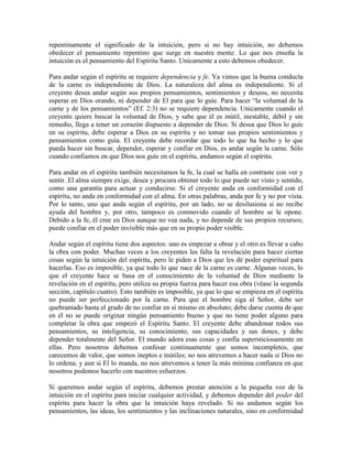 repentinamente el significado de la intuición, pero si no hay intuición, no debemos
obedecer el pensamiento repentino que surge en nuestra mente. Lo que nos enseña la
intuición es el pensamiento del Espíritu Santo. Unicamente a esto debemos obedecer.
Para andar según el espíritu se requiere dependencia y fe. Ya vimos que la buena conducta
de la carne es independiente de Dios. La naturaleza del alma es independiente. Si el
creyente desea andar según sus propios pensamientos, sentimientos y deseos, no necesita
esperar en Dios orando, ni depender de El para que lo guíe. Para hacer “la voluntad de la
carne y de los pensamientos” (Ef. 2:3) no se requiere dependencia. Unicamente cuando el
creyente quiere buscar la voluntad de Dios, y sabe que él es inútil, inestable, débil y sin
remedio, llega a tener un corazón dispuesto a depender de Dios. Si desea que Dios lo guíe
en su espíritu, debe esperar a Dios en su espíritu y no tomar sus propios sentimientos y
pensamientos como guía. El creyente debe recordar que todo lo que ha hecho y lo que
pueda hacer sin buscar, depender, esperar y confiar en Dios, es andar según la carne. Sólo
cuando confiamos en que Dios nos guíe en el espíritu, andamos según el espíritu.
Para andar en el espíritu también necesitamos la fe, la cual se halla en contraste con ver y
sentir. El alma siempre exige, desea y procura obtener todo lo que puede ser visto y sentido,
como una garantía para actuar y conducirse. Si el creyente anda en conformidad con el
espíritu, no anda en conformidad con el alma. En otras palabras, anda por fe y no por vista.
Por lo tanto, uno que anda según el espíritu, por un lado, no se desilusiona si no recibe
ayuda del hombre y, por otro, tampoco es conmovido cuando el hombre se le opone.
Debido a la fe, él cree en Dios aunque no vea nada, y no depende de sus propios recursos;
puede confiar en el poder invisible más que en su propio poder visible.
Andar según el espíritu tiene dos aspectos: uno es empezar a obrar y el otro es llevar a cabo
la obra con poder. Muchas veces a los creyentes les falta la revelación para hacer ciertas
cosas según la intuición del espíritu, pero le piden a Dios que les dé poder espiritual para
hacerlas. Eso es imposible, ya que todo lo que nace de la carne es carne. Algunas veces, lo
que el creyente hace se basa en el conocimiento de la voluntad de Dios mediante la
revelación en el espíritu, pero utiliza su propia fuerza para hacer esa obra (véase la segunda
sección, capítulo cuatro). Esto también es imposible, ya que lo que se empieza en el espíritu
no puede ser perfeccionado por la carne. Para que el hombre siga al Señor, debe ser
quebrantado hasta el grado de no confiar en sí mismo en absoluto; debe darse cuenta de que
en él no se puede originar ningún pensamiento bueno y que no tiene poder alguno para
completar la obra que empezó el Espíritu Santo. El creyente debe abandonar todos sus
pensamientos, su inteligencia, su conocimiento, sus capacidades y sus dones, y debe
depender totalmente del Señor. El mundo adora esas cosas y confía supersticiosamente en
ellas. Pero nosotros debemos confesar continuamente que somos incompletos, que
carecemos de valor, que somos ineptos e inútiles; no nos atrevemos a hacer nada si Dios no
lo ordena; y aun si El lo manda, no nos atrevemos a tener la más mínima confianza en que
nosotros podemos hacerlo con nuestros esfuerzos.
Si queremos andar según el espíritu, debemos prestar atención a la pequeña voz de la
intuición en el espíritu para iniciar cualquier actividad, y debemos depender del poder del
espíritu para hacer la obra que la intuición haya revelado. Si no andamos según los
pensamientos, las ideas, los sentimientos y las inclinaciones naturales, sino en conformidad

 