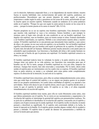 con la intuición, habremos empezado bien; y si no dependemos de nuestro talento, nuestra
fuerza ni nuestra habilidad, sino exclusivamente del poder del espíritu, podremos ser
perfeccionados. Recordemos que tan pronto dejamos de andar según el espíritu,
empezamos a andar según la carne y pensamos en las cosas de la carne, permitiendo así que
la muerte opere en nuestro espíritu. Solamente cuando no andamos en la carne podemos
andar en el espíritu. “Porque los que son según la carne ponen la mente en las cosas de la
carne ... porque la mente puesta en la carne es muerte” (Ro. 8:5-6).
Nuestro propósito no es ser un espíritu sino hombres espirituales. Esta distinción evitará
que nuestra vida espiritual se vaya a los extremos. Somos hombres y por siempre lo
seremos, pero el logro más elevado de esta condición es ser un hombre espiritual. Los
ángeles son espíritus, mas no hombres, pues no tienen cuerpo ni alma. Estamos destinados
a ser hombres espirituales, no espíritus. Debido a eso conservamos nuestra alma y nuestro
cuerpo. El hombre espiritual no es una persona que únicamente tiene espíritu; y que carece
de alma y de cuerpo; en ese caso sería un espíritu y no un hombre. Ser un hombre espiritual
significa sencillamente que ese hombre está sujeto al gobierno de su espíritu. El espíritu es
la parte más elevada del ser humano. Debemos prestar mucha atención a este punto para no
entenderlo equivocadamente. Las funciones y facultades del alma y del cuerpo humano no
se anulan por el hecho de que la persona sea espiritual. Un hombre espiritual conserva su
alma y su cuerpo.
El hombre espiritual todavía tiene la voluntad, la mente y la parte emotiva en su alma.
Aunque éstas son partes de su vida anímica, sus funciones son esenciales para que el
hombre sea tal. Por lo tanto, aunque el hombre espiritual no vive por ellas, tampoco las
destruye. Aunque han muerto, han sido renovadas y resucitadas. Por lo tanto, ahora están
unidas al espíritu para ser instrumentos con los cuales éste se expresa. El hombre espiritual
tiene su parte emotiva, su mente y su voluntad, pero estas partes están completamente
sujetas a la dirección de la intuición, la cual está en su espíritu.
El hombre espiritual tiene emociones, pero ellas no actúan independientemente como antes;
sino que están bajo el control del espíritu y ya no siguen sus propios gustos ni su propio
amor ni sus propios sentimientos, los cuales antes estorbaban al espíritu y se oponían a sus
actividades. Ahora sólo desea lo que el espíritu desea, ama lo que el espíritu decide amar, y
siente lo que el espíritu le permite sentir. El espíritu es su vida, y el alma responde
inmediatamente a la acción del espíritu.
El hombre espiritual también tiene mente, pero ella no vuela libremente como antes, sino
que labora juntamente con el espíritu. No se cierra en sus razonamientos y argumentos a la
revelación del espíritu ni interrumpe la quietud del espíritu con pensamientos confusos. No
se jacta de su sabiduría ni desobedece la revelación del espíritu; concuerda con el espíritu y
coopera con él para avanzar por la senda espiritual. Si el espíritu recibe revelación, la mente
pensará y descifrará su significado. Si el espíritu está contristado debido a la lucha, la
mente lo apoyará en la batalla. Si el espíritu quiere enseñar alguna verdad, ella le ayudará a
pensar y entender. El espíritu tiene el poder de detener los pensamientos y también de
activar la mente para que piense.

 