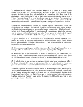 El hombre espiritual también tiene voluntad, pero ésta no se centra en sí misma como
anteriormente lo hacía, ni es independiente de Dios. Ella acepta o rechaza según la guíe el
espíritu. No hace lo que desea ni desobedece la voluntad de Dios. Está libre de la
obstinación y puede doblegarse, ya que ha sido completamente quebrantada; ya no resiste a
Dios ni obra en contra de El; no es salvaje ni se opone a las restricciones. Tan pronto recibe
la revelación que viene del espíritu y entiende la voluntad de Dios, ella coopera decidiendo
obedecerlo como un siervo y permanece en “la puerta” del espíritu esperando sus órdenes.
El cuerpo del hombre espiritual también está sujeto al espíritu. Ya no arrastra al alma con
sus lujurias como antes para hacerlo pecar. Ahora ha sido limpiado por la sangre preciosa;
sus lujurias fueron erradicadas por la cruz, y ha llegado a ser un siervo del alma, la cual, a
su vez, recibe órdenes del espíritu. El cuerpo responde rápidamente a la autoridad para que
ésta lo controle mediante la voluntad renovada. Ya no oprime al espíritu débil, pues el
espíritu del hombre espiritual ha sido fortalecido, y el cuerpo se sujeta a su poder.
El apóstol mencionó en 1 Tesalonicenses 5:23 la condición del hombre espiritual: “Y el
mismo Dios de paz os santifique por completo; y vuestro espíritu y vuestra alma y vuestro
cuerpo sean guardados perfectos e irreprensibles”. Este versículo habla de un hombre
espiritual en los siguientes términos:
(1) Dios mora en su espíritu para santificar todo su ser. La vida del espíritu que llena su ser
hace que todas las facultades vivan por ella y que anden por el poder del espíritu.
(2) El no vive por la vida de su alma. Su mente, su imaginación, sus sentimientos, sus
ideales, su amor y sus opiniones fueron renovados y depurados por el Espíritu Santo, quien
los puso bajo el gobierno del espíritu de modo que ya no actúan independientemente.
(3) El todavía tiene un cuerpo, pues no es un espíritu; sin embargo, el cansancio, el dolor y
las demás exigencias del cuerpo no afectan su espíritu en lo más mínimo en cuanto a su
posición en ascensión. Todos los miembros de su cuerpo son instrumentos de justicia.
El hombre espiritual pertenece al espíritu, y toda su persona es gobernada por el espíritu.
Todas las facultades de su persona están completamente sujetas al espíritu y son reguladas
por él. Su vida la caracteriza su espíritu, del cual proviene todo y de quien él depende. Todo
lo que dice o hace, lo hace con el espíritu, no por su propia cuenta ni independientemente.
Rechaza sus propias fuerzas y saca fuerzas de su espíritu. El hombre espiritual es una
persona que vive por el espíritu.

 
