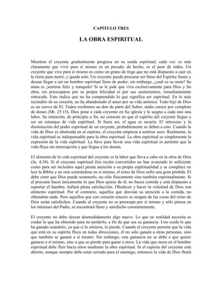 CAPITULO TRES

LA OBRA ESPIRITUAL

Mientras el creyente gradualmente progresa en su senda espiritual, cada vez ve más
claramente que vivir para sí mismo es un pecado; de hecho, es el peor de todos. Un
creyente que vive para sí mismo es como un grano de trigo que no está dispuesto a caer en
la tierra para morir, y queda solo. Un creyente puede procurar ser lleno del Espíritu Santo y
desear llegar a ser un hombre espiritual lleno de poder; sin embargo, ¿cuál es su meta? Su
meta es ¡sentirse feliz y tranquilo! Si se le pide que viva exclusivamente para Dios y Su
obra, sin preocuparse por su propia felicidad ni por sus sentimientos, inmediatamente
retrocede. Esto indica que no ha comprendido lo que significa ser espiritual. En lo más
recóndito de su corazón, no ha abandonado el amor por su vida anímica. Todo hijo de Dios
es un siervo de El. Todos recibimos un don de parte del Señor; nadie carece por completo
de dones (Mt. 25:15), Dios pone a cada creyente en Su iglesia y le asigna a cada uno una
labor. Su intención, de principio a fin, no consiste en que el espíritu del creyente llegue a
ser un estanque de vida espiritual. Si fuera así, el agua se secaría. El retroceso y la
disminución del poder espiritual de un creyente, probablemente se deben a esto. Cuando la
vida de Dios es obstruida en el espíritu, el creyente empieza a sentirse seco. Realmente, la
vida espiritual es indispensable para la obra espiritual. La obra espiritual es simplemente la
expresión de la vida espiritual. La llave para llevar una vida espiritual es permitir que la
vida fluya sin interrupción y que llegue a los demás.
El alimento de la vida espiritual del creyente es la labor que lleva a cabo en la obra de Dios
(Jn. 4:34). Si el creyente espiritual (los recién convertidos no han avanzado lo suficiente
como para ser incluidos aquí) presta atención a su propia espiritualidad y se complace en
leer la Biblia y en orar centrándose en sí mismo, el reino de Dios sufre una gran pérdida. El
debe creer que Dios puede sostenerlo, no sólo físicamente sino también espiritualmente. Si
al procurar hacer únicamente lo que Dios quiere de él, no busca comida y está dispuesto a
soportar el hambre, hallará plena satisfacción. Obedecer y hacer la voluntad de Dios son
alimento espiritual. Por el contrario, aquellos que desvían su atención a la comida, no
obtendrán nada. Pero aquellos que con corazón sincero se ocupan de las cosas del reino de
Dios serán satisfechos. Cuando el creyente no se preocupa por sí mismo y sólo piensa en
los intereses del Padre, se encontrará lleno y satisfecho constantemente.
El creyente no debe desear desmedidamente algo nuevo. Lo que en realidad necesita es
cuidar lo que ha obtenido para no perderlo, a fin de que sea su ganancia. Uno cuida lo que
ha ganado usándolo, ya que si lo entierra, lo pierde. Cuando el creyente permite que la vida
que está en su espíritu fluya en todas direcciones, él no sólo ganará a otras personas, sino
que también se ganará a sí mismo. Sin embargo, esta ganancia no se debe a que quiere
ganarse a sí mismo, sino a que se pierde para ganar a otros. La vida que mora en el hombre
espiritual debe fluir hacia otros mediante la obra espiritual. Si el espíritu del creyente está
abierto, aunque siempre debe estar cerrado para el enemigo, entonces la vida de Dios fluirá

 