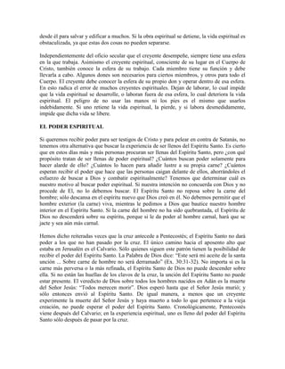 desde él para salvar y edificar a muchos. Si la obra espiritual se detiene, la vida espiritual es
obstaculizada, ya que estas dos cosas no pueden separarse.
Independientemente del oficio secular que el creyente desempeñe, siempre tiene una esfera
en la que trabaja. Asimismo el creyente espiritual, consciente de su lugar en el Cuerpo de
Cristo, también conoce la esfera de su trabajo. Cada miembro tiene su función y debe
llevarla a cabo. Algunos dones son necesarios para ciertos miembros, y otros para todo el
Cuerpo. El creyente debe conocer la esfera de su propio don y operar dentro de esa esfera.
En esto radica el error de muchos creyentes espirituales. Dejan de laborar, lo cual impide
que la vida espiritual se desarrolle, o laboran fuera de esa esfera, lo cual deteriora la vida
espiritual. El peligro de no usar las manos ni los pies es el mismo que usarlos
indebidamente. Si uno retiene la vida espiritual, la pierde, y si labora desmedidamente,
impide que dicha vida se libere.
EL PODER ESPIRITUAL
Si queremos recibir poder para ser testigos de Cristo y para pelear en contra de Satanás, no
tenemos otra alternativa que buscar la experiencia de ser llenos del Espíritu Santo. Es cierto
que en estos días más y más personas procuran ser llenas del Espíritu Santo, pero ¿con qué
propósito tratan de ser llenas de poder espiritual? ¿Cuántos buscan poder solamente para
hacer alarde de ello? ¿Cuántos lo hacen para añadir lustre a su propia carne? ¿Cuántos
esperan recibir el poder que hace que las personas caigan delante de ellos, ahorrándoles el
esfuerzo de buscar a Dios y combatir espiritualmente? Tenemos que determinar cuál es
nuestro motivo al buscar poder espiritual. Si nuestra intención no concuerda con Dios y no
procede de El, no lo debemos buscar. El Espíritu Santo no reposa sobre la carne del
hombre; sólo descansa en el espíritu nuevo que Dios creó en él. No debemos permitir que el
hombre exterior (la carne) viva, mientras le pedimos a Dios que bautice nuestro hombre
interior en el Espíritu Santo. Si la carne del hombre no ha sido quebrantada, el Espíritu de
Dios no descenderá sobre su espíritu, porque si le da poder al hombre carnal, hará que se
jacte y sea aún más carnal.
Hemos dicho reiteradas veces que la cruz antecede a Pentecostés; el Espíritu Santo no dará
poder a los que no han pasado por la cruz. El único camino hacia el aposento alto que
estaba en Jerusalén es el Calvario. Sólo quienes siguen este patrón tienen la posibilidad de
recibir el poder del Espíritu Santo. La Palabra de Dios dice: “Este será mi aceite de la santa
unción ... Sobre carne de hombre no será derramado” (Ex. 30:31-32). No importa si es la
carne más perversa o la más refinada, el Espíritu Santo de Dios no puede descender sobre
ella. Si no están las huellas de los clavos de la cruz, la unción del Espíritu Santo no puede
estar presente. El veredicto de Dios sobre todos los hombres nacidos en Adán es la muerte
del Señor Jesús: “Todos merecen morir”. Dios esperó hasta que el Señor Jesús murió; y
sólo entonces envió al Espíritu Santo. De igual manera, a menos que un creyente
experimente la muerte del Señor Jesús y haya muerto a todo lo que pertenece a la vieja
creación, no puede esperar el poder del Espíritu Santo. Cronológicamente, Pentecostés
viene después del Calvario; en la experiencia espiritual, uno es lleno del poder del Espíritu
Santo sólo después de pasar por la cruz.

 
