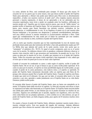 La carne, delante de Dios, está condenada para siempre. El desea que ella muera. El
creyente tal vez no quiere que la carne muera, sino que desea recibir el poder del Espíritu
Santo para adornarla y obtener más poder para laborar para Dios (esto es absolutamente
imposible). ¿Cuáles son nuestros motivos al pedir esto? ¿Nos impulsa nuestra atracción
personal y nuestra reputación, el deseo de ser apreciados o de ser admirados por los
creyentes espirituales, tener éxito y poder ser aceptado entre los hombres, edificando así
nuestro propio ser? Aquellos que no tienen motivos puros, que son de “doble ánimo” no
pueden recibir el bautismo del Espíritu Santo. Tal vez pensemos que nuestros motivos son
puros, pero nuestro gran Sumo Sacerdote nos permite conocer, valiéndose de las
circunstancias, si verdaderamente lo son. Si no llegamos al punto en el cual nuestra obra
fracasa totalmente y las personas nos desprecian y rechazan considerándonos malvados,
será muy difícil conocer si nuestra intención es exclusivamente satisfacer a Dios. Todo
aquel que verdaderamente ha sido usado por el Señor ha caminado por este sendero.
Cuando la cruz efectúa su obra, recibimos el poder del Espíritu Santo.
¿No es cierto que muchos creyentes que no han experimentado la cruz de manera muy
profunda tienen poder para dar testimonio del Señor y han sido grandemente usados por El?
La Biblia dice que además del aceite de la santa unción, existe otro aceite que es
“semejante” al auténtico (Ex. 30:33). Es igual al aceite compuesto, pero no es el aceite
santo de la unción. No debemos desear éxito ni grandeza; solamente debemos observar si
nuestra vieja creación, todo lo que poseemos por nacimiento, ha pasado por la cruz. Si la
carne no pasa por la muerte de la cruz, el poder que tenemos no es el poder del Espíritu
Santo. Todos los creyentes que tienen visión espiritual y han traspasado el velo, saben que
el éxito que se tiene sin pasar por la cruz no tiene valor espiritual.
Cuando el creyente ha condenado su carne y anda según el espíritu, recibe el poder del
Espíritu Santo. De no ser así, lo que el desea es que su carne reciba poder espiritual. Si la
carne no pasa por la muerte, el espíritu no tiene posibilidad alguna de recibir poder, ya que
cuando el poder de la carne permanece, ésta todavía reina y el espíritu es oprimido. El
poder del Espíritu Santo únicamente desciende sobre un espíritu que está lleno de El,
porque sólo entonces puede fluir el poder del Espíritu Santo. Cuando el espíritu está lleno,
el poder que entró en él rebosará. Así que, por un lado, el creyente debe morir a la vieja
creación y, por otro, aprender a andar juntamente con el Espíritu Santo en su vida diaria.
Entonces, podrá recibir poder.
El creyente debe buscar el poder del Espíritu Santo, pues no basta con entenderlo en la
mente. El Espíritu Santo debe envolver su espíritu. La obra del creyente será eficaz si tiene
la experiencia de haber sido bautizado en el Espíritu Santo. El Espíritu Santo necesita hallar
una salida para poder brotar; es una lástima que no la pueda encontrar en muchos de sus
creyentes. Algunos son estorbados por el pecado, algunos son orgullosos, otros son fríos,
otros están llenos de sus propias opiniones, y otros confían en su vida anímica; así que el
poder del Espíritu Santo ¡no halla ninguna salida, pues aparte de El tenemos muchos otros
recursos!
En cuanto a buscar el poder del Espíritu Santo, debemos mantener nuestra mente clara y
nuestra voluntad activa. Esto nos guarda del engaño del enemigo. Además debemos
permitir que Dios elimine de nuestras vidas todo lo que pertenezca al pecado y lo que sea

 