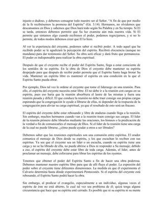 injusto o dudoso, y debemos consagrar todo nuestro ser al Señor. “A fin de que por medio
de la fe recibiésemos la promesa del Espíritu” (Gá. 3:14). Hermanos, no olvidemos que
descansamos en Dios y sabemos que Dios hará todo según Su Palabra y en Su tiempo. Si El
se tarda, entonces debemos permitir que Su luz examine aún más nuestra vida. Si El
permite que sintamos algo cuando recibimos el poder, podemos regocijarnos, y si no lo
permite, de todos modos debemos creer que El lo hizo.
Al ver la experiencia del creyente, podemos saber si recibió poder. A todo aquel que ha
recibido poder se le agudizará la percepción del espíritu. Recibirá elocuencia (aunque no
mundana) para dar testimonio del Señor. Su obra será eficaz y dará fruto que permanezca.
El poder es indispensable para realizar la obra espiritual.
Después de que el creyente recibe el poder del Espíritu Santo, llega a estar consciente de
los sentidos de su espíritu. En la obra de Dios el creyente debe mantener su espíritu
despejado para que después de recibir poder permita que el Espíritu Santo haga brotar Su
vida. Mantener un espíritu libre es mantener el espíritu en una condición en la que el
Espíritu Santo pueda obrar.
Por ejemplo, Dios tal vez le ordene al creyente que tome el liderazgo en una reunión. Para
ello, el espíritu del creyente necesita estar libre. El no debe ir a la reunión con cargas en su
espíritu, pues eso haría que la reunión absorbiera el lastre de las mismas y fuera una
reunión pesada y difícil. El que conduce la reunión no debe traer consigo sus propias cargas
esperando que la congregación le ayude a librarse de ellas, ni depender de la respuesta de la
congregación para aliviar su carga espiritual, ya que el resultado de esto será un fracaso.
El espíritu del creyente debe estar rebosando y libre de ataduras cuando llega a la reunión.
Sin embargo, muchos hermanos cuando van a la reunión traen consigo sus cargas. El líder
de la reunión primero debe librarlos mediante las oraciones, los himnos o la predicación de
la verdad a fin de comunicarles el mensaje de Dios. Si el líder de la reunión tiene una carga
de la cual no puede librarse, ¿cómo puede ayudar a otros a ser librados?
Debemos saber que las reuniones espirituales son una comunión entre espíritus. El orador
comunica el mensaje de Dios desde su espíritu, y los que escuchan lo reciben con sus
espíritus. Ya sea que el creyente sea un líder o un escucha, cuando su espíritu tiene una
carga y no se ha librado de ella, no puede abrirse a Dios ni responder a Su mensaje; debido
a eso, el espíritu del creyente debe estar libre de toda carga. Además, el líder, antes de
proclamar un mensaje, debe esforzarse para librar los espíritus de los oyentes.
Tenemos que obtener el poder del Espíritu Santo a fin de hacer una obra poderosa.
Debemos mantener nuestro espíritu libre para que de allí fluya el poder. La expresión del
poder sobre el creyente tiene diferentes dimensiones. La medida en que él experimenta el
Calvario determina hasta dónde experimentará Pentecostés. Si el espíritu del creyente está
rebosando, el Espíritu Santo podrá hacer la obra.
Sin embargo, al predicar el evangelio, especialmente a un individuo, algunas veces el
espíritu de éste no está abierto, lo cual tal vez sea problema de él; quizá tenga alguna
circunstancia que hace que su espíritu esté cerrado. Es posible que ni su espíritu ni su mente

 
