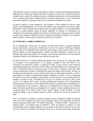 estén abiertos o que él no tenga la capacidad de recibir la verdad; quizá tenga pensamientos
impropios en su mente que impiden que fluya el espíritu. En casos así, el espíritu del obrero
se puede sentir cerrado. En muchas ocasiones, solamente necesitamos ver la actitud del que
viene a nosotros para saber si podemos hacer una obra espiritual con él o no. Si sentimos
que nuestro espíritu se cierra por causa de él, no podremos impartirle la verdad.
Si nuestro espíritu se siente oprimido y nos forzamos a llevar adelante la obra de todos
modos, ésta probablemente no será obra del espíritu, sino un producto de nuestra mente.
Solamente la obra realizada por el espíritu tiene un poder duradero y un fruto perdurable.
Lo que la mente produce carece de poder espiritual. Si primero no eliminamos los
obstáculos de las personas mediante la oración y una labor previa para que nuestro espíritu
sea libre para impartir la Palabra de Dios, nuestra obra perderá su eficacia. Los creyentes
deben aprender a andar según el espíritu para laborar en el espíritu.
EL INICIO DE LA OBRA ESPIRITUAL
No es insignificante iniciar algo. El creyente no debe hacer obras a la ligera solamente
porque sean buenas, necesarias o beneficiosas. Esas no son razones válidas que indiquen
que una obra es la voluntad de Dios. Quizá El quiera instar a otros a hacer la obra o tal vez
prefiera detener la obra temporalmente. Aunque sea difícil abandonar el punto de vista
humano, Dios sabe cómo hacerlo. Por lo tanto, ni las buenas intenciones, ni la necesidad ni
la ganancia deben ser los parámetros que delineen nuestra obra.
El libro de Hechos es el mejor modelo para nuestra obra, ya que allí no vemos que nadie
“se consagre a ser un predicador”, ni “se decida a cumplir la obra del Señor”, ni se
“entregue a ser misionero o pastor”, ni nada por el estilo. Lo que vemos es que el Espíritu
Santo designa personas y las envía a la obra. Dios no reclutó hombres que se entregaran a la
obra; El únicamente envía a las personas que El desea enviar. Tampoco vemos que nadie
escoja una obra para sí mismo; solamente Dios elige a los obreros para Su obra. Así que, no
hay lugar para las ideas de la carne. Si Dios quiere algo, ni Saulo podrá resistirlo, y si El no
quiere algo, no lo hará ni aunque Simón quiera comprarlo con dinero. Por ser el Soberano
de todas las cosas, Dios controla Su propia obra y no permite que ni una pequeña parte del
hombre se mezcle en ella. El hombre no es el que va a laborar; sino que es Dios quien
“envía” a los obreros. Por lo tanto, la obra espiritual debe comenzar con un llamamiento
personal de parte del Señor. Uno no debe laborar debido a la súplica de los predicadores ni
a la exhortación de los parientes y amigos ni a la afinidad de su carácter con la Palabra
Santa. Solamente aquellos que se despojan de sus “zapatos” carnales pueden permanecer en
el terreno santo de la obra de Dios. Existe mucho fracaso, mucho derroche y mucha
confusión debido a que el hombre mismo se ofrece a laborar en vez de ser enviado a la
obra.
Aun si el hombre es escogido, no puede comenzar a actuar libremente. Desde el punto de
vista de la carne, ninguna otra obra es tan restringida como la obra espiritual. En Hechos
leemos expresiones tales como: “El Espíritu Santo dijo”, “El Señor le dijo”, “enviado por el
Espíritu Santo”, “el Espíritu Santo le prohibió”. Fuera de obedecer, el obrero no tiene
autoridad para ofrecer ninguna opinión. En ese tiempo la obra de los apóstoles no era otra
que la de conocer la intención del Espíritu Santo en su intuición para luego obedecerla.

 