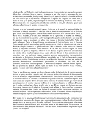 ¡Qué sencillo era! Si la obra espiritual necesitase que el creyente tuviera que esforzarse por
idear algo, calcularlo, llevarlo a cabo y preocuparse por ello, entonces solamente los que
son naturalmente dotados, inteligentes y educados podrían realizar la obra. Pero Dios hizo a
un lado todo lo que es de la carne. Siempre que el espíritu del creyente sea santo, puro y
lleno de vida y de poder, él podrá seguir la dirección del Señor y hacer una obra eficaz.
Dios nunca dio a los creyentes la autoridad de controlar la obra, El solamente quiere que
ellos escuchen lo que El les dice en su espíritu.
Samaria tuvo un “gran avivamiento”, pero a Felipe no se le asignó la responsabilidad de
continuar la obra de nutrición. El tuvo que salir de Samaria inmediatamente e ir al desierto
para salvar a un eunuco gentil. Ananías nunca había escuchado de la conversión de Saulo, y
hasta donde entendía, ir a verlo para interceder por él significaba la muerte; sin embargo,
no fue él quien tomó la decisión. La ley judía prohibía que los judíos fueran a las casas de
los gentiles y que se asociaran con ellos, pero cuando el Espíritu Santo habló, Pedro no
pudo rehusarse. Pablo y Bernabé fueron enviados por el Espíritu Santo, pero el Espíritu
Santo todavía tenía la autoridad de prohibirles que fueran a Asia y, más adelante, de guiar a
Pablo a Asia para establecer la iglesia en Efeso. Toda la obra está en las manos del Espíritu
Santo; el creyente solamente debe obedecer. Si la obra se efectuara según las ideas
humanas, sus gustos o disgustos, entonces en los días de la iglesia primitiva, los hermanos
no habrían ido a muchos lugares donde según ellos no debían ir. Esas experiencias nos
muestran que no debemos seguir nuestros propios pensamientos, razonamientos,
preferencias ni decisiones; sino que debemos ser guiados por el Espíritu Santo, quien mora
en nuestro espíritu. También nos muestran que el Espíritu Santo no nos guía por medio de
nuestros pensamientos, razonamientos, preferencias ni decisiones, sino que, por el
contrario, todas estas cosas se oponen a la dirección del Espíritu Santo en nuestro espíritu.
Si los apóstoles no podían laborar según su mente ni su parte emotiva ni su voluntad,
¿cómo podemos atrevernos a hacerlo nosotros?
Todo lo que Dios nos ordena, nos lo revela por medio de la intuición de nuestro espíritu
(véase la quinta sección, capítulo uno). El creyente no hace la voluntad de Dios cuando
actúa de acuerdo a los pensamientos de su mente ni a las actividades de su parte emotiva ni
a las ambiciones de su voluntad. Unicamente lo que es nacido del Espíritu es espíritu. Las
actividades del creyente deben proceder en su totalidad de una revelación que recibe en el
espíritu después de confiar y esperar en Dios; de lo contrario, la carne se infiltrará. Dios nos
da el poder espiritual para llevar a cabo todo lo que El nos ordena; por lo tanto, es muy
importante basarnos en el principio de nunca ir más allá de la fuerza que hay en nuestro
espíritu. Si nuestra obra excede los límites de nuestro espíritu, estaremos confiando en
nosotros mismos. Este es el principio del fracaso. Confiar en nosotros mismos impedirá que
andemos según el espíritu y que nuestra obra sea verdaderamente espiritual.
Hoy en día por lo general, el hombre usa el raciocinio, los pensamientos, las emociones, los
sentimientos, los gustos, los deseos, etc., como parámetros para realizar la obra. Pero todo
eso pertenece al alma y carece de valor espiritual. Debemos tener presente que todas estas
facultades son buenos siervos, pero no buenos amos; si los obedecemos, fracasaremos. La
obra espiritual debe provenir del espíritu. Dios no revela Su voluntad en ningún otro lugar
que no sea el espíritu.

 