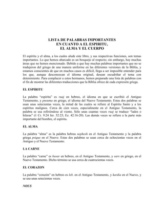 LISTA DE PALABRAS IMPORTANTES
EN CUANTO A EL ESPIRITU,
EL ALMA Y EL CUERPO
El espíritu y el alma, a los cuales alude este libro, y sus respectivas funciones, son temas
importantes. Lo que hemos abarcado es un bosquejo al respecto; sin embargo, hay muchas
áreas que no hemos mencionado. Debido a que hay muchas palabras importantes que no se
tradujeron del griego de una manera uniforme en las diferentes versiones de la Biblia, y
estamos conscientes de que en muchos casos es difícil, llega a ser imposible entender para
los que, aunque desconozcan el idioma original, desean escudriñar el tema con
detenimiento. Para complacer a estos hermanos, hemos preparado una lista de palabras con
el fin de mostrar las diferentes traducciones que la Biblia ofrece de cada expresión griega.
EL ESPIRITU
La palabra “espíritu” es ruaj en hebreo, el idioma en que se escribió el Antiguo
Testamento, y pneuma en griego, el idioma del Nuevo Testamento. Estas dos palabras se
usan unas setecientas veces, la mitad de las cuales se refiere al Espíritu Santo y a los
espíritus malignos. Cerca de cien veces, especialmente en el Antiguo Testamento, la
palabra se usa refiriéndose al viento. Sólo unas cuantas veces ruaj se traduce “lados o
hileras” (1 Cr. 9:24 Jer. 52:23; Ez. 42:16-20). Las demás veces se refiere a la parte más
importante del hombre, el espíritu.
EL ALMA
La palabra “alma” es la palabra hebrea nephesh en el Antiguo Testamento y la palabra
griega psique en el Nuevo. Estas dos palabras se usan cerca de ochocientas veces en el
Antiguo y el Nuevo Testamento.
LA CARNE
La palabra “carne” es basar en hebreo, en el Antiguo Testamento, y sarx en griego, en el
Nuevo Testamento. Dicho término se usa cerca de cuatrocientas veces.
EL CORAZON
La palabra “corazón” en hebreo es leb, en el Antiguo Testamento, y kardia en el Nuevo, y
se usa unas setecientas veces.
NOUS

 