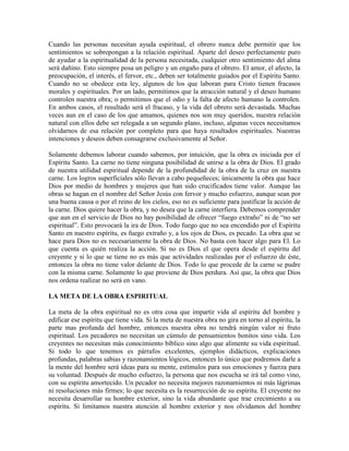 Cuando las personas necesitan ayuda espiritual, el obrero nunca debe permitir que los
sentimientos se sobrepongan a la relación espiritual. Aparte del deseo perfectamente puro
de ayudar a la espiritualidad de la persona necesitada, cualquier otro sentimiento del alma
será dañino. Esto siempre posa un peligro y un engaño para el obrero. El amor, el afecto, la
preocupación, el interés, el fervor, etc., deben ser totalmente guiados por el Espíritu Santo.
Cuando no se obedece esta ley, algunos de los que laboran para Cristo tienen fracasos
morales y espirituales. Por un lado, permitimos que la atracción natural y el deseo humano
controlen nuestra obra; o permitimos que el odio y la falta de afecto humano la controlen.
En ambos casos, el resultado será el fracaso, y la vida del obrero será devastada. Muchas
veces aun en el caso de los que amamos, quienes nos son muy queridos, nuestra relación
natural con ellos debe ser relegada a un segundo plano, incluso, algunas veces necesitamos
olvidarnos de esa relación por completo para que haya resultados espirituales. Nuestras
intenciones y deseos deben consagrarse exclusivamente al Señor.
Solamente debemos laborar cuando sabemos, por intuición, que la obra es iniciada por el
Espíritu Santo. La carne no tiene ninguna posibilidad de unirse a la obra de Dios. El grado
de nuestra utilidad espiritual depende de la profundidad de la obra de la cruz en nuestra
carne. Los logros superficiales sólo llevan a cabo pequeñeces; únicamente la obra que hace
Dios por medio de hombres y mujeres que han sido crucificados tiene valor. Aunque las
obras se hagan en el nombre del Señor Jesús con fervor y mucho esfuerzo, aunque sean por
una buena causa o por el reino de los cielos, eso no es suficiente para justificar la acción de
la carne. Dios quiere hacer la obra, y no desea que la carne interfiera. Debemos comprender
que aun en el servicio de Dios no hay posibilidad de ofrecer “fuego extraño” ni de “no ser
espiritual”. Esto provocará la ira de Dios. Todo fuego que no sea encendido por el Espíritu
Santo en nuestro espíritu, es fuego extraño y, a los ojos de Dios, es pecado. La obra que se
hace para Dios no es necesariamente la obra de Dios. No basta con hacer algo para El. Lo
que cuenta es quién realiza la acción. Si no es Dios el que opera desde el espíritu del
creyente y si lo que se tiene no es más que actividades realizadas por el esfuerzo de éste,
entonces la obra no tiene valor delante de Dios. Todo lo que procede de la carne se pudre
con la misma carne. Solamente lo que proviene de Dios perdura. Así que, la obra que Dios
nos ordena realizar no será en vano.
LA META DE LA OBRA ESPIRITUAL
La meta de la obra espiritual no es otra cosa que impartir vida al espíritu del hombre y
edificar ese espíritu que tiene vida. Si la meta de nuestra obra no gira en torno al espíritu, la
parte mas profunda del hombre, entonces nuestra obra no tendrá ningún valor ni fruto
espiritual. Los pecadores no necesitan un cúmulo de pensamientos bonitos sino vida. Los
creyentes no necesitan más conocimiento bíblico sino algo que alimente su vida espiritual.
Si todo lo que tenemos es párrafos excelentes, ejemplos didácticos, explicaciones
profundas, palabras sabias y razonamientos lógicos, entonces lo único que podremos darle a
la mente del hombre será ideas para su mente, estímulos para sus emociones y fuerza para
su voluntad. Después de mucho esfuerzo, la persona que nos escucha se irá tal como vino,
con su espíritu amortecido. Un pecador no necesita mejores razonamientos ni más lágrimas
ni resoluciones más firmes; lo que necesita es la resurrección de su espíritu. El creyente no
necesita desarrollar su hombre exterior, sino la vida abundante que trae crecimiento a su
espíritu. Si limitamos nuestra atención al hombre exterior y nos olvidamos del hombre

 