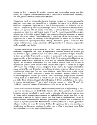 interior, es decir, el espíritu del hombre, entonces, toda nuestra obra, aunque esté bien
hecha y sea completa, con el tiempo estará vacía. Será como si no hubiésemos laborado, y
aún peor, ya que habremos desperdiciado el tiempo.
Una persona puede ser conmovida, derramar lágrimas, confesar sus pecados, entender las
doctrinas, comprender cuán razonable es la redención, interesarse en la religión, tomar
decisiones, arrepentirse, registrarse en la lista de la congregación, leer la Biblia, orar, ser
“avivada”, regocijarse y testificar; sin embargo, tal vez su espíritu aún no haya recibido la
vida de Dios y puede estar tan muerta como antes. El alma del hombre puede hacer todas
esas cosas sin notar si su espíritu está muerto o vivo. No menospreciamos todo eso, pero
sabemos que si el espíritu no es vivificado, esas cosas son solamente las ramas y se secarán
cuando salga el sol caliente. Cuando el espíritu es regenerado tal vez estén presentes estas
expresiones en el alma; sin embargo, en lo más profundo de nuestro ser, recibimos una
nueva vida que nos capacita para conocer a Dios y a Jesucristo, a quien El ha enviado. Si el
espíritu no ha resucitado para poder conocer a Dios por medio de la intuición, ninguna obra
tendrá resultados espirituales.
Tengamos en mente que se puede tener una “fe falsa” y una “regeneración falsa”. Muchos
confunden “comprender” con “creer”. Comprender es solamente entender en la mente que
una doctrina es lógica y creíble. Creer, en el sentido bíblico, es unirnos al objeto de nuestra
fe. Creer que el Señor Jesús murió por nosotros es unirnos a El en Su muerte. Una persona
puede entender la doctrina sin creer en el Señor Jesús. Prestemos atención al hecho de que
el hombre no es salvo por medio de sus obras, sino por recibir la vida eterna al creer en el
Hijo de Dios. El hombre necesita creer en el Hijo de Dios. Muchos “creen en la doctrina de
la redención” pero no creen en el Redentor. Muchos han aceptado la validez de la sangre
del Cordero, pero no la han aplicado a la puerta de su corazón. ¡La regeneración también
puede ser falsa! La vida de muchos que se llaman cristianos se parece a la de los que son
genuinamente regenerados. Son muy puros, piadosos y están dispuestos a ayudar a otros;
saben orar, leen la Biblia con frecuencia, asisten a las reuniones y son muy estimados. Ellos
se esfuerzan por guiar a otros a que crean en Cristo. Sin embargo, aunque poseen todas esas
cosas y dicen que el Señor Jesús es su Salvador, les falta algo básico, no conocen a Dios
por medio de su intuición. Pueden haber oído acerca de Dios y hasta hablar de El, pero no
lo conocen personalmente. “Y las [ovejas] Mías me conocen ... y oirán Mi voz” (Jn.
10:14,16). Los que no conocen al Señor ni conocen Su voz, no son Sus ovejas.
Ya que la relación entre el hombre y Dios comienza cuando aquél es regenerado y se lleva
a cabo en su espíritu, es allí donde todas nuestras obras deben centrarse. Si únicamente
buscamos un éxito superficial, y nuestra meta es estimular a las personas para que sean
fervientes, tarde o temprano veremos que no hay nada de Dios en nuestra obra. Una vez que
conocemos la posición del espíritu, nuestra obra debe tener un cambio radical. En vez de
laborar sin meta haciendo lo que pensamos que es bueno, debemos tener la meta clara de
edificar el espíritu del creyente. Anteriormente hacíamos énfasis en lo natural, pero ahora
debemos recalcar las cosas del Espíritu de Dios. El significado de la obra espiritual es
simplemente que laboremos mediante el espíritu para vivificar el espíritu de otros. Todas
las demás obras no son una obra espiritual genuina.

 