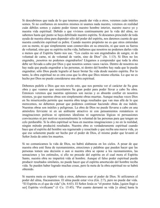 Si descubrimos que nada de lo que tenemos puede dar vida a otros, veremos cuán inútiles
somos. Si no confiamos en nosotros mismos ni usamos nada nuestro, veremos en realidad
cuán débiles somos y cuánto poder tienen nuestro hombre interior, nuestro nuevo yo y
nuestra vida espiritual. Debido a que vivimos continuamente por la vida del alma, no
sabemos hasta qué punto se haya debilitado nuestro espíritu. Si deseamos prescindir de toda
ayuda de nuestra alma para depender sólo del poder del espíritu, nos daremos cuenta de que
nuestra condición espiritual es pobre. Cuando nuestro propósito no es que otros entiendan
con su mente, ni que simplemente sean conmovidos en su emoción, ni que usen su fuerza
de voluntad, sino que su espíritu reciba vida, hallamos que nosotros no podemos darles vida
a menos que el Espíritu Santo nos use. “Los cuales no son engendrados de sangre, ni de
voluntad de carne, ni de voluntad de varón, sino de Dios” (Jn. 1:13). Si Dios no los
engendra, ¡nosotros no podemos engendrarlos! Llegamos a comprender que toda la obra
debe ser llevada a cabo por Dios y que nosotros somos vasos vacíos. Dentro de nosotros no
hay nada que pueda engendrar a las personas, ni dentro del hombre hay nada que lo pueda
engendrar; sólo Dios puede lograrlo al hacer brotar Su vida desde nuestro espíritu. Por lo
tanto, la obra espiritual no es otra cosa que la obra que Dios mismo efectúa. Lo que no es
hecho por Dios no puede considerarse una obra espiritual.
Debemos pedirle a Dios que nos revele esto, que nos permita ver el carácter de Su gran
obra y que veamos que necesitamos Su gran poder para poder llevar a cabo Su obra.
Entonces veremos que nuestras opiniones son necias y es absurdo confiar en nosotros
mismos, ya que nuestras obras son simplemente obras muertas. Aunque muchas veces Dios
en Su misericordia permite que nuestra obra tenga resultados que van mas allá de lo que
merecemos, no debemos pensar que podemos continuar haciendo obras de esa índole.
Nuestras obras son inútiles y peligrosas. La obra de Dios no puede llevarse a cabo en una
atmósfera ferviente ni en un ambiente atractivo ni con pensamientos románticos ni
imaginaciones poéticas ni opiniones idealistas ni sugerencias lógicas ni persuasiones
convincentes ni por motivar ocasionalmente la voluntad de las personas para que tengan un
celo perdurable. Si la obra espiritual se basa en nuestras imaginaciones y no en la realidad,
ningún método producirá resultados. Nuestra obra es verdaderamente espiritual cuando
hace que el espíritu del hombre sea regenerado y resucitado y que reciba una nueva vida, ya
que eso solamente puede ser hecho por el poder de Dios, el mismo poder que levantó al
Señor Jesús de entre los muertos.
Si no comunicamos la vida de Dios, no habrá alabanzas en los cielos. A pesar de que
nuestra obra esté llena de razonamientos, emociones y palabras que pueden hacer que las
personas tomen una decisión o aun si nuestra obra se opone a los razonamientos, las
sensaciones y los estímulos, si ello no procede del espíritu en el cual mora el Espíritu
Santo, nuestra obra no impartirá vida al hombre. Aunque el falso poder espiritual pueda
producir resultados similares, no puede hacer que el espíritu amortecido del hombre reciba
vida. Se pueden haber logrado muchas cosas, pero la meta de la obra espiritual no se habrá
obtenido.
Si nuestra meta es impartir vida a otros, debemos usar el poder de Dios. Si utilizamos el
poder del alma, fracasaremos. El alma puede estar viva (Gn. 2:7), pero no puede dar vida.
“El Espíritu es el que da vida” (Jn. 6:63). El Señor Jesús es “el postrer Adán, [quien llegó a
ser] Espíritu vivificante” (1 Co. 15:45). “Por cuanto derramó su vida [o alma] hasta la

 
