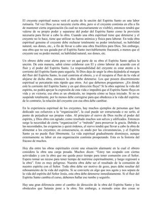 El creyente espiritual nunca verá el aceite de la unción del Espíritu Santo en una labor
rutinaria. Tal vez Dios ya no necesite cierta obra, pero si el creyente continúa en ella a fin
de mantener cierta organización (la cual no necesariamente es visible), entonces tendrá que
valerse de su propio poder y separarse del poder del Espíritu Santo como la provisión
necesaria para llevar a cabo la obra. Cuando una obra espiritual tiene que detenerse y el
creyente no lo hace, tiene que utilizar su fuerza anímica y física para laborar. En toda obra
espiritual genuina el creyente debe rechazar totalmente su poder intelectual, su habilidad
natural, sus dones, etc., a fin de llevar a cabo una obra fructífera para Dios. Sin embargo,
una obra que no sea guiada por el Espíritu Santo inevitablemente fracasará, a menos que el
creyente use su poder mental, su habilidad natural, sus dones, etc.
Un obrero debe estar alerta para ver en qué parte de su obra el Espíritu Santo aplica la
unción. De esta manera, sabrá cómo colaborar con El y cómo laborar de acuerdo con el
fluir y el poder del Espíritu Santo. La responsabilidad del creyente es estar atento a la
corriente del Espíritu Santo para seguirla. Si Dios deja de ungir la obra dejándola al margen
del fluir del Espíritu Santo, lo cual contrista al obrero, y si él recupera el fluir de la vida al
alejarse de dicha obra, entonces la obra debe detenerse. Los que poseen discernimiento
espiritual se percatarán más rápido que otros. Así que debemos preguntarnos: ¿En dónde
está la corriente del Espíritu Santo y en qué dirección fluye? Si la obra suprime la vida del
espíritu, no podrá apoyar la expresión de esta vida e impedirá que el Espíritu Santo fluya en
vida y en victoria; esa obra es un obstáculo, no importa cómo se haya iniciado. Si no se
suspende totalmente, por lo menos debe corregirse para que obedezca a la vida del espíritu;
de lo contrario, la relación del creyente con esa obra debe cambiar.
En la experiencia espiritual de los creyentes, hay muchos ejemplos de personas que han
dedicado sus esfuerzos a la “organización”, la cual puede ser estructurada o no serlo, al
punto de perjudicar sus propias vidas. Al principio el siervo de Dios recibe el poder del
espíritu, y Dios obra con agrado; como resultado muchos son salvos y edificados. Entonces
surge la necesidad de cierta “organización” o “método” para preservar la gracia. Debido a
las necesidades, las exigencias y quizá órdenes, el siervo tendrá que llevar a cabo la obra de
alimentar a los creyentes; en consecuencia, es atado por las circunstancias, y el Espíritu
Santo ya no puede fluir libremente. La vida espiritual gradualmente disminuye, aunque
externamente su labor en esa organización continúa prosperando. Esta es la historia del
fracaso de muchos.
Hoy día entre las obras espirituales existe una situación alarmante en la cual el obrero
considera la obra una carga pesada. Muchos dicen: “Estoy tan ocupado con ciertas
actividades y con la obra que me queda poco tiempo para tener comunión con el Señor.
Espero tomar un receso para tener tiempo de nutrirme espiritualmente, y luego regresaré a
la obra”. Esto es muy peligroso. Nuestra obra debe ser el resultado de la comunión de
nuestro espíritu con el Señor. Toda obra debe ser motivo de gozo, pues debe resultar del
rebosamiento de la vida del espíritu. Si se convierte en algo que nos agota y nos separa de
la vida del espíritu del Señor Jesús, esta obra debe detenerse inmediatamente. Si el fluir del
Espíritu Santo cambia el curso, debemos hallar ese rumbo y seguirlo.
Hay una gran diferencia entre el cambio de dirección de la obra del Espíritu Santo y los
obstáculos que Satanás pone a la obra. Sin embargo, a menudo estas dos cosas se

 